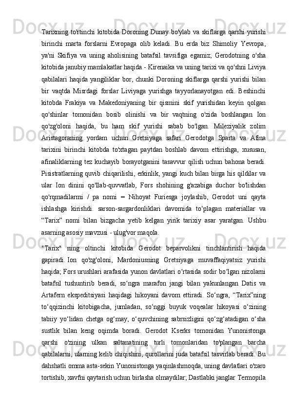 Tarixning to'rtinchi kitobida Doroning Dunay bo'ylab va skiflarga qarshi  yurishi
birinchi   marta   forslarni   Evropaga   olib   keladi.   Bu   erda   biz   Shimoliy   Yevropa,
ya'ni   Skifiya   va   uning   aholisining   batafsil   tavsifiga   egamiz;   Gerodotning   o'sha
kitobida janubiy mamlakatlar haqida - Kirenaika va uning tarixi va qo'shni Liviya
qabilalari   haqida   yangiliklar   bor,   chunki   Doroning   skiflarga   qarshi   yurishi   bilan
bir   vaqtda   Misrdagi   forslar   Liviyaga   yurishga   tayyorlanayotgan   edi.   Beshinchi
kitobda   Frakiya   va   Makedoniyaning   bir   qismini   skif   yurishidan   keyin   qolgan
qo'shinlar   tomonidan   bosib   olinishi   va   bir   vaqtning   o'zida   boshlangan   Ion
qo'zg'oloni   haqida,   bu   ham   skif   yurishi   sabab   bo'lgan.   Mileziyalik   zolim
Aristagoraning   yordam   uchun   Gretsiyaga   safari   Gerodotga   Sparta   va   Afina
tarixini   birinchi   kitobda   to'xtagan   paytdan   boshlab   davom   ettirishga,   xususan,
afinaliklarning   tez   kuchayib   borayotganini   tasavvur   qilish   uchun   bahona   beradi.
Pisistratlarning quvib chiqarilishi, erkinlik, yangi kuch bilan birga his qildilar va
ular   Ion   dinini   qo'llab-quvvatlab,   Fors   shohining   g'azabiga   duchor   bo'lishdan
qo'rqmadilarmi   /   pa   nomi   =   Nihoyat   Furiesga   joylashib,   Gerodot   uni   qayta
ishlashga   kirishdi.   sarson-sargardonliklari   davomida   to‘plagan   materiallar   va
“Tarix”   nomi   bilan   bizgacha   yetib   kelgan   yirik   tarixiy   asar   yaratgan.   Ushbu
asarning asosiy mavzusi - ulug'vor maqola.
"Tarix"   ning   oltinchi   kitobida   Gerodot   beparvolikni   tinchlantirish   haqida
gapiradi.   Ion   qo'zg'oloni,   Mardoniusning   Gretsiyaga   muvaffaqiyatsiz   yurishi
haqida; Fors urushlari arafasida yunon davlatlari o rtasida sodir bo lgan nizolarniʻ ʻ
batafsil   tushuntirib   beradi,   so ngra   marafon   jangi   bilan   yakunlangan   Datis   va	
ʻ
Artafern   ekspeditsiyasi   haqidagi   hikoyani   davom   ettiradi.   So‘ngra,   “Tarix”ning
to‘qqizinchi   kitobigacha,   jumladan,   so‘nggi   buyuk   voqealar   hikoyasi   o‘zining
tabiiy   yo‘lidan   chetga   og‘may,   o‘quvchining   sabrsizligini   qo‘zg‘atadigan   o‘sha
sustlik   bilan   keng   oqimda   boradi.   Gerodot   Kserks   tomonidan   Yunonistonga
qarshi   o'zining   ulkan   saltanatining   turli   tomonlaridan   to'plangan   barcha
qabilalarni, ularning kelib chiqishini, qurollarini juda batafsil tasvirlab beradi. Bu
dahshatli omma asta-sekin Yunonistonga yaqinlashmoqda, uning davlatlari o'zaro
tortishib, xavfni qaytarish uchun birlasha olmaydilar; Dastlabki janglar Termopila 