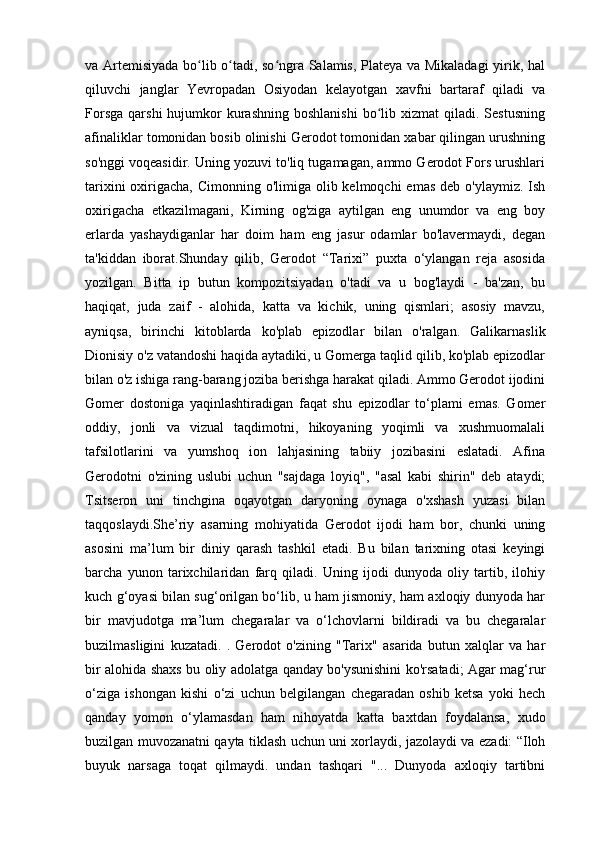 va Artemisiyada bo lib o tadi, so ngra Salamis, Plateya va Mikaladagi  yirik, halʻ ʻ ʻ
qiluvchi   janglar   Yevropadan   Osiyodan   kelayotgan   xavfni   bartaraf   qiladi   va
Forsga   qarshi  hujumkor  kurashning   boshlanishi   bo lib  xizmat  qiladi.  Sestusning	
ʻ
afinaliklar tomonidan bosib olinishi Gerodot tomonidan xabar qilingan urushning
so'nggi voqeasidir. Uning yozuvi to'liq tugamagan, ammo Gerodot Fors urushlari
tarixini  oxirigacha, Cimonning o'limiga olib kelmoqchi  emas  deb o'ylaymiz.  Ish
oxirigacha   etkazilmagani,   Kirning   og'ziga   aytilgan   eng   unumdor   va   eng   boy
erlarda   yashaydiganlar   har   doim   ham   eng   jasur   odamlar   bo'lavermaydi,   degan
ta'kiddan   iborat.Shunday   qilib,   Gerodot   “Tarixi”   puxta   o‘ylangan   reja   asosida
yozilgan.   Bitta   ip   butun   kompozitsiyadan   o'tadi   va   u   bog'laydi   -   ba'zan,   bu
haqiqat,   juda   zaif   -   alohida,   katta   va   kichik,   uning   qismlari;   asosiy   mavzu,
ayniqsa,   birinchi   kitoblarda   ko'plab   epizodlar   bilan   o'ralgan.   Galikarnaslik
Dionisiy o'z vatandoshi haqida aytadiki, u Gomerga taqlid qilib, ko'plab epizodlar
bilan o'z ishiga rang-barang joziba berishga harakat qiladi. Ammo Gerodot ijodini
Gomer   dostoniga   yaqinlashtiradigan   faqat   shu   epizodlar   to‘plami   emas.   Gomer
oddiy,   jonli   va   vizual   taqdimotni,   hikoyaning   yoqimli   va   xushmuomalali
tafsilotlarini   va   yumshoq   ion   lahjasining   tabiiy   jozibasini   eslatadi.   Afina
Gerodotni   o'zining   uslubi   uchun   "sajdaga   loyiq",   "asal   kabi   shirin"   deb   ataydi;
Tsitseron   uni   tinchgina   oqayotgan   daryoning   oynaga   o'xshash   yuzasi   bilan
taqqoslaydi.She’riy   asarning   mohiyatida   Gerodot   ijodi   ham   bor,   chunki   uning
asosini   ma’lum   bir   diniy   qarash   tashkil   etadi.   Bu   bilan   tarixning   otasi   keyingi
barcha   yunon   tarixchilaridan   farq   qiladi.   Uning   ijodi   dunyoda   oliy   tartib,   ilohiy
kuch g‘oyasi bilan sug‘orilgan bo‘lib, u ham jismoniy, ham axloqiy dunyoda har
bir   mavjudotga   ma’lum   chegaralar   va   o‘lchovlarni   bildiradi   va   bu   chegaralar
buzilmasligini   kuzatadi.   .   Gerodot   o'zining   "Tarix"   asarida   butun   xalqlar   va   har
bir alohida shaxs bu oliy adolatga qanday bo'ysunishini ko'rsatadi; Agar mag‘rur
o‘ziga   ishongan   kishi   o‘zi   uchun   belgilangan   chegaradan   oshib   ketsa   yoki   hech
qanday   yomon   o‘ylamasdan   ham   nihoyatda   katta   baxtdan   foydalansa,   xudo
buzilgan muvozanatni qayta tiklash uchun uni xorlaydi, jazolaydi va ezadi: “Iloh
buyuk   narsaga   toqat   qilmaydi.   undan   tashqari   "...   Dunyoda   axloqiy   tartibni 