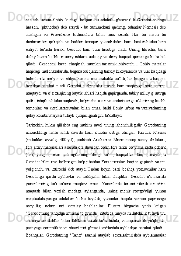 saqlash   uchun   ilohiy   kuchga   bo'lgan   bu   adolatli   g'amxo'rlik   Gerodot   xudoga
hasadni   (phthodos)   deb   ataydi   -   bu   tushunchani   qadimgi   odamlar   Nemesis   deb
atashgan   va   Providence   tushunchasi   bilan   mos   keladi.   Har   bir   inson   bu
dushmandan   qo'rqishi   va   haddan   tashqari   yuksalishdan   ham,   baxtsizlikdan   ham
ehtiyot   bo'lishi   kerak;   Gerodot   ham   buni   hisobga   oladi.   Uning   fikricha,   tarix
ilohiy hukm bo‘lib, insoniy ishlarni axloqiy va diniy haqiqat qonuniga ko‘ra hal
qiladi.   Gerodotni   hatto   chaqirish   mumkin   tarixchi-ilohiyotchi...   Ilohiy   narsalar
haqidagi mulohazalarida, begona xalqlarning tarixiy hikoyalarida va ular haqidagi
hukmlarida me’yor va ehtiyotkorona munosabatda bo‘lib, har kimga o‘z haqqini
berishga harakat qiladi. Gerodot dushmanlar orasida ham maqtovga loyiq narsani
maqtaydi va o‘z xalqining buyuk ishlari haqida gapirganda, tabiiy milliy g‘ururga
qattiq ishqibozlikdan saqlaydi; ko'pincha u o'z vatandoshlariga o'zlarining kuchli
tomonlari   va   ekspluatatsiyalari   bilan   emas,   balki   ilohiy   in'om   va   vaziyatlarning
qulay kombinatsiyasi tufayli qutqarilganligini ta'kidlaydi.
Tarixchini   hukm   qilishda   eng   muhim   savol   uning   ishonchliligidir.   Gerodotning
ishonchliligi   hatto   antik   davrda   ham   shubha   ostiga   olingan.   Knidlik   Ktesias
(miloddan   avvalgi   400-yil),   podshoh   Artakserks   Mnemonning   saroy   shifokori,
fors arxiv materiallari asosida o z davridan oldin fors tarixi bo yicha katta ocherkʻ ʻ
(Isrí)   yozgan,   lekin   qadimgilarning   fikriga   ko ra,   haqiqatdan   farq   qilmaydi,   u	
ʻ
Gerodot bilan rozi bo'lmagan ko'p jihatdan Fors urushlari haqida gapiradi va uni
yolg'onchi   va   ixtirochi   deb   ataydi.Undan   keyin   ba'zi   boshqa   yozuvchilar   ham
Gerodotga   qarshi   ayblovlar   va   raddiyalar   bilan   chiqdilar.   Gerodot   o'z   asarida
yunonlarning   ko'r-ko'rona   maqtovi   emas.   Yunonlarda   tarixni   ritorik   o'z-o'zini
maqtash   bilan   yozish   modaga   aylanganda,   uning   mohir   rostgo'yligi   yunon
ekspluatatsiyasiga   adolatsiz   bo'lib   tuyuldi;   yunonlar   haqida   yomon   gapirishga
moyilligi   uchun   uni   qoralay   boshladilar.   Plutarx   bizgacha   yetib   kelgan
"Gerodotning tanqidga intilishi to'g'risida" kitobida mayda millatchilik tufayli uni
ahamiyatsiz   dalillar   bilan   faktlarni   buzib   ko'rsatishda,   vatanparvarlik   yo'qligida,
partiyaga qaramlikda va shaxslarni g'arazli xo'rlashda ayblashga harakat qiladi. .
Boshqalar,   Gerodotning   "Tarix"   asarini   ataylab   soxtalashtirishda   ayblamasalar 