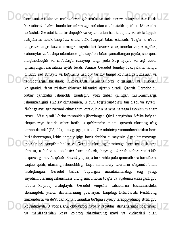 ham,   uni   ertaklar   va   mo''jizalarning   bema'ni   va   tushunarsiz   hikoyachisi   sifatida
ko'rsatishdi.  Lekin bunda tarixchimizga nisbatan  adolatsizlik qilishdi.  Materialni
tanlashda Gerodot katta tirishqoqlik va vijdon bilan harakat qiladi va o'z tadqiqoti
natijalarini   nozik   tanqidsiz   emas,   balki   haqiqat   bilan   etkazadi.   To'g'ri,   u   o'zini
to'g'ridan-to'g'ri kuzata olmagan, sayohatlari davomida tarjimonlar va periegetlar,
ruhoniylar va boshqa odamlarning hikoyalari bilan qanoatlangan joyda, sharqona
maqtanchoqlik   va   mubolag'a   ishtiyoqi   unga   juda   ko'p   ajoyib   va   aql   bovar
qilmaydigan   narsalarni   aytib   berdi.   Ammo   Gerodot   bunday   hikoyalarni   tanqid
qilishni rad etmaydi va ko'pincha haqiqiy tarixiy tanqid ko'rinadigan izlanish  va
tadqiqotlarga   kirishadi;   hikoyalarida   hamisha   o‘zi   o‘rgangan   va   shaxsan
ko‘rganini,   faqat   mish-mishlardan   bilganini   ajratib   turadi.   Qaerda   Gerodot   bu
xabar   qanchalik   ishonchli   ekanligini   yoki   xabar   qilingan   mish-mishlarga
ishonmasligini   aniqlay   olmaganida,   u   buni   to'g'ridan-to'g'ri   tan   oladi   va   aytadi:
"Menga aytilgan narsani etkazishim kerak, lekin hamma narsaga ishonishim shart
emas". Misr qiroli Necho tomonidan jihozlangan Qizil dengizdan Afrika bo'ylab
ekspeditsiya   haqida   xabar   berib,   u   qo'shimcha   qiladi:   quyosh   ularning   o'ng
tomonida edi "(IV, 42), - bu gapga, albatta, Gerodotning zamondoshlaridan hech
biri ishonmagan, lekin haqiqiyligiga hozir shubha qilmaymiz. Agar bir mavzuga
oid   ikki   xil   yangilik   bo‘lsa   va   Gerodot   ularning   birortasiga   ham   ustunlik   bera
olmasa,   u   holda   u   ikkalasini   ham   keltirib,   keyingi   izlanish   uchun   ma’rifatli
o‘quvchiga havola qiladi. Shunday qilib, u bir nechta juda qimmatli ma'lumotlarni
saqlab   qoldi,   ularning   ishonchliligi   faqat   zamonaviy   davrlarni   o'rganish   bilan
tasdiqlangan.   Gerodot   tashrif   buyurgan   mamlakatlardagi   eng   yangi
sayohatchilarning izlanishlari uning ma'lumotni to'g'ri va vijdonan etkazganligini
tobora   ko'proq   tasdiqlaydi.   Gerodot   voqealar   sabablarini   tushuntirishda,
shuningdek,   yunon   davlatlarining   pozitsiyasi   haqidagi   hukmlarida   Periklning
zamondoshi va do'stidan kutish mumkin bo'lgan siyosiy taraqqiyotning etukligini
ko'rsatmaydi.  U  voqealarni  chuqurroq  siyosiy  sabablar,   davlatlarning  pozitsiyasi
va   manfaatlaridan   ko'ra   ko'proq   shaxslarning   mayl   va   ehtiroslari   bilan 