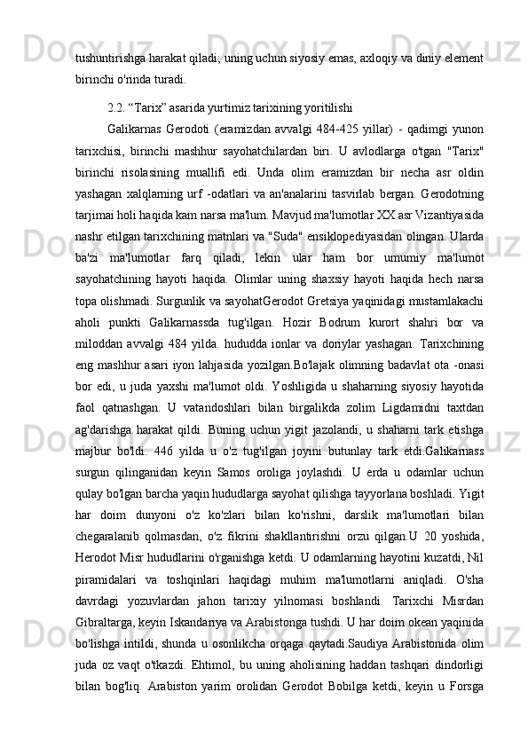 tushuntirishga harakat qiladi; uning uchun siyosiy emas, axloqiy va diniy element
birinchi o'rinda turadi. 
2.2. “Tarix” asarida yurtimiz tarixining yoritilishi
Galikarnas   Gerodoti   (eramizdan   avvalgi   484-425   yillar)   -   qadimgi   yunon
tarixchisi,   birinchi   mashhur   sayohatchilardan   biri.   U   avlodlarga   o'tgan   "Tarix"
birinchi   risolasining   muallifi   edi.   Unda   olim   eramizdan   bir   necha   asr   oldin
yashagan   xalqlarning   urf   -odatlari   va   an'analarini   tasvirlab   bergan.   Gerodotning
tarjimai holi haqida kam narsa ma'lum. Mavjud ma'lumotlar XX asr Vizantiyasida
nashr etilgan tarixchining matnlari va "Suda" ensiklopediyasidan olingan. Ularda
ba'zi   ma'lumotlar   farq   qiladi,   lekin   ular   ham   bor   umumiy   ma'lumot
sayohatchining   hayoti   haqida.   Olimlar   uning   shaxsiy   hayoti   haqida   hech   narsa
topa olishmadi. Surgunlik va sayohatGerodot Gretsiya yaqinidagi mustamlakachi
aholi   punkti   Galikarnassda   tug'ilgan.   Hozir   Bodrum   kurort   shahri   bor   va
miloddan   avvalgi   484   yilda.   hududda   ionlar   va   doriylar   yashagan.   Tarixchining
eng mashhur  asari  iyon lahjasida  yozilgan.Bo'lajak  olimning badavlat  ota -onasi
bor   edi,   u   juda   yaxshi   ma'lumot   oldi.   Yoshligida   u   shaharning   siyosiy   hayotida
faol   qatnashgan.   U   vatandoshlari   bilan   birgalikda   zolim   Ligdamidni   taxtdan
ag'darishga   harakat   qildi.   Buning   uchun   yigit   jazolandi,   u   shaharni   tark   etishga
majbur   bo'ldi.   446   yilda   u   o'z   tug'ilgan   joyini   butunlay   tark   etdi.Galikarnass
surgun   qilinganidan   keyin   Samos   oroliga   joylashdi.   U   erda   u   odamlar   uchun
qulay bo'lgan barcha yaqin hududlarga sayohat qilishga tayyorlana boshladi. Yigit
har   doim   dunyoni   o'z   ko'zlari   bilan   ko'rishni,   darslik   ma'lumotlari   bilan
chegaralanib   qolmasdan,   o'z   fikrini   shakllantirishni   orzu   qilgan.U   20   yoshida,
Herodot Misr hududlarini o'rganishga ketdi. U odamlarning hayotini kuzatdi, Nil
piramidalari   va   toshqinlari   haqidagi   muhim   ma'lumotlarni   aniqladi.   O'sha
davrdagi   yozuvlardan   jahon   tarixiy   yilnomasi   boshlandi.   Tarixchi   Misrdan
Gibraltarga, keyin Iskandariya va Arabistonga tushdi. U har doim okean yaqinida
bo'lishga   intildi,  shunda   u   osonlikcha   orqaga  qaytadi.Saudiya   Arabistonida   olim
juda   oz   vaqt   o'tkazdi.   Ehtimol,   bu   uning   aholisining   haddan   tashqari   dindorligi
bilan   bog'liq.   Arabiston   yarim   orolidan   Gerodot   Bobilga   ketdi,   keyin   u   Forsga 