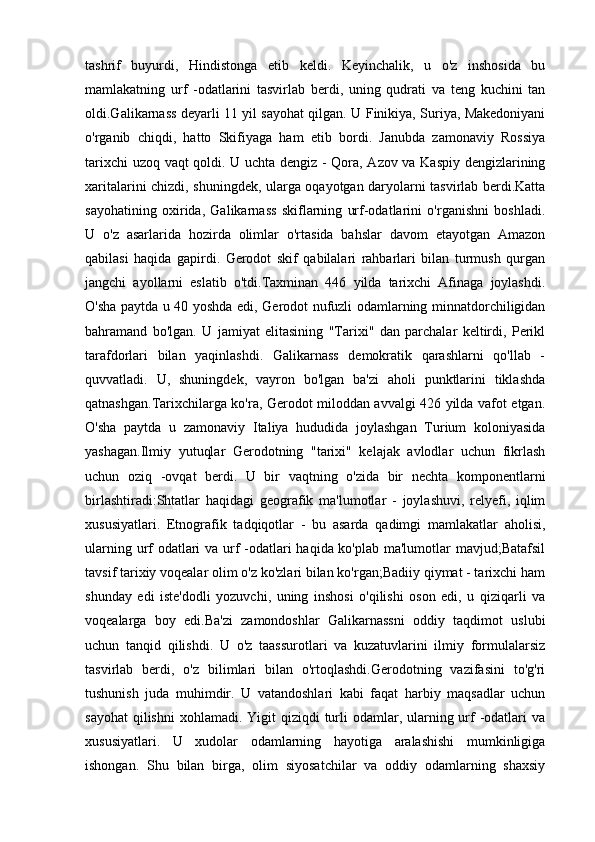 tashrif   buyurdi,   Hindistonga   etib   keldi.   Keyinchalik,   u   o'z   inshosida   bu
mamlakatning   urf   -odatlarini   tasvirlab   berdi,   uning   qudrati   va   teng   kuchini   tan
oldi.Galikarnass deyarli 11 yil sayohat qilgan. U Finikiya, Suriya, Makedoniyani
o'rganib   chiqdi,   hatto   Skifiyaga   ham   etib   bordi.   Janubda   zamonaviy   Rossiya
tarixchi uzoq vaqt qoldi. U uchta dengiz - Qora, Azov va Kaspiy dengizlarining
xaritalarini chizdi, shuningdek, ularga oqayotgan daryolarni tasvirlab berdi.Katta
sayohatining   oxirida,   Galikarnass   skiflarning   urf-odatlarini   o'rganishni   boshladi.
U   o'z   asarlarida   hozirda   olimlar   o'rtasida   bahslar   davom   etayotgan   Amazon
qabilasi   haqida   gapirdi.   Gerodot   skif   qabilalari   rahbarlari   bilan   turmush   qurgan
jangchi   ayollarni   eslatib   o'tdi.Taxminan   446   yilda   tarixchi   Afinaga   joylashdi.
O'sha paytda u 40 yoshda edi, Gerodot nufuzli odamlarning minnatdorchiligidan
bahramand   bo'lgan.   U   jamiyat   elitasining   "Tarixi"   dan   parchalar   keltirdi,   Perikl
tarafdorlari   bilan   yaqinlashdi.   Galikarnass   demokratik   qarashlarni   qo'llab   -
quvvatladi.   U,   shuningdek,   vayron   bo'lgan   ba'zi   aholi   punktlarini   tiklashda
qatnashgan.Tarixchilarga ko'ra, Gerodot miloddan avvalgi 426 yilda vafot etgan.
O'sha   paytda   u   zamonaviy   Italiya   hududida   joylashgan   Turium   koloniyasida
yashagan.Ilmiy   yutuqlar   Gerodotning   "tarixi"   kelajak   avlodlar   uchun   fikrlash
uchun   oziq   -ovqat   berdi.   U   bir   vaqtning   o'zida   bir   nechta   komponentlarni
birlashtiradi:Shtatlar   haqidagi   geografik   ma'lumotlar   -   joylashuvi,   relyefi,   iqlim
xususiyatlari.   Etnografik   tadqiqotlar   -   bu   asarda   qadimgi   mamlakatlar   aholisi,
ularning urf odatlari  va urf -odatlari haqida ko'plab ma'lumotlar  mavjud;Batafsil
tavsif tarixiy voqealar olim o'z ko'zlari bilan ko'rgan;Badiiy qiymat - tarixchi ham
shunday   edi   iste'dodli   yozuvchi,   uning   inshosi   o'qilishi   oson   edi,   u   qiziqarli   va
voqealarga   boy   edi.Ba'zi   zamondoshlar   Galikarnassni   oddiy   taqdimot   uslubi
uchun   tanqid   qilishdi.   U   o'z   taassurotlari   va   kuzatuvlarini   ilmiy   formulalarsiz
tasvirlab   berdi,   o'z   bilimlari   bilan   o'rtoqlashdi.Gerodotning   vazifasini   to'g'ri
tushunish   juda   muhimdir.   U   vatandoshlari   kabi   faqat   harbiy   maqsadlar   uchun
sayohat  qilishni  xohlamadi. Yigit  qiziqdi  turli  odamlar, ularning urf  -odatlari  va
xususiyatlari.   U   xudolar   odamlarning   hayotiga   aralashishi   mumkinligiga
ishongan.   Shu   bilan   birga,   olim   siyosatchilar   va   oddiy   odamlarning   shaxsiy 