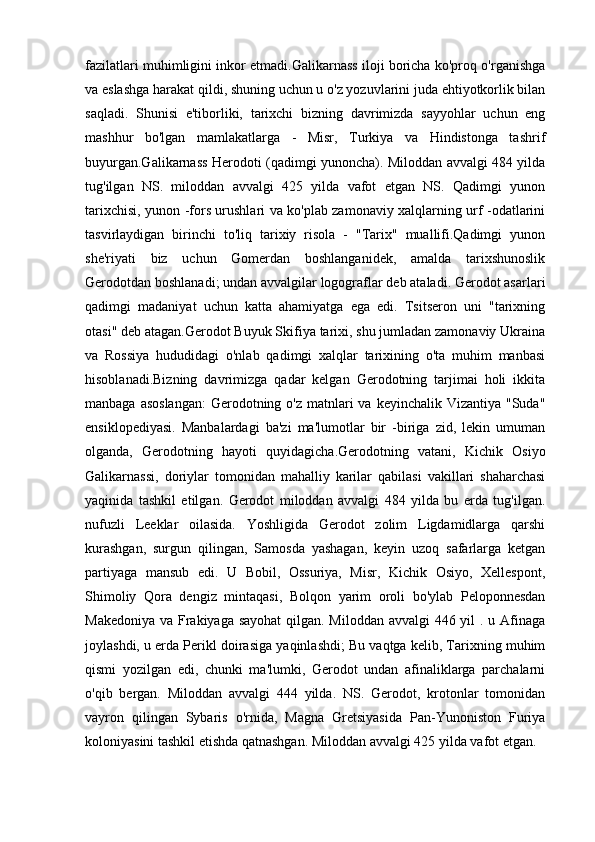 fazilatlari muhimligini inkor etmadi.Galikarnass iloji boricha ko'proq o'rganishga
va eslashga harakat qildi, shuning uchun u o'z yozuvlarini juda ehtiyotkorlik bilan
saqladi.   Shunisi   e'tiborliki,   tarixchi   bizning   davrimizda   sayyohlar   uchun   eng
mashhur   bo'lgan   mamlakatlarga   -   Misr,   Turkiya   va   Hindistonga   tashrif
buyurgan.Galikarnass Herodoti (qadimgi yunoncha). Miloddan avvalgi 484 yilda
tug'ilgan   NS.   miloddan   avvalgi   425   yilda   vafot   etgan   NS.   Qadimgi   yunon
tarixchisi, yunon -fors urushlari va ko'plab zamonaviy xalqlarning urf -odatlarini
tasvirlaydigan   birinchi   to'liq   tarixiy   risola   -   "Tarix"   muallifi.Qadimgi   yunon
she'riyati   biz   uchun   Gomerdan   boshlanganidek,   amalda   tarixshunoslik
Gerodotdan boshlanadi; undan avvalgilar logograflar deb ataladi. Gerodot asarlari
qadimgi   madaniyat   uchun   katta   ahamiyatga   ega   edi.   Tsitseron   uni   "tarixning
otasi" deb atagan.Gerodot Buyuk Skifiya tarixi, shu jumladan zamonaviy Ukraina
va   Rossiya   hududidagi   o'nlab   qadimgi   xalqlar   tarixining   o'ta   muhim   manbasi
hisoblanadi.Bizning   davrimizga   qadar   kelgan   Gerodotning   tarjimai   holi   ikkita
manbaga asoslangan:  Gerodotning o'z  matnlari  va keyinchalik  Vizantiya "Suda"
ensiklopediyasi.   Manbalardagi   ba'zi   ma'lumotlar   bir   -biriga   zid,   lekin   umuman
olganda,   Gerodotning   hayoti   quyidagicha.Gerodotning   vatani,   Kichik   Osiyo
Galikarnassi,   doriylar   tomonidan   mahalliy   karilar   qabilasi   vakillari   shaharchasi
yaqinida   tashkil   etilgan.   Gerodot   miloddan   avvalgi   484   yilda   bu   erda   tug'ilgan.
nufuzli   Leeklar   oilasida.   Yoshligida   Gerodot   zolim   Ligdamidlarga   qarshi
kurashgan,   surgun   qilingan,   Samosda   yashagan,   keyin   uzoq   safarlarga   ketgan
partiyaga   mansub   edi.   U   Bobil,   Ossuriya,   Misr,   Kichik   Osiyo,   Xellespont,
Shimoliy   Qora   dengiz   mintaqasi,   Bolqon   yarim   oroli   bo'ylab   Peloponnesdan
Makedoniya va Frakiyaga sayohat  qilgan. Miloddan avvalgi  446 yil . u Afinaga
joylashdi, u erda Perikl doirasiga yaqinlashdi; Bu vaqtga kelib, Tarixning muhim
qismi   yozilgan   edi,   chunki   ma'lumki,   Gerodot   undan   afinaliklarga   parchalarni
o'qib   bergan.   Miloddan   avvalgi   444   yilda.   NS.   Gerodot,   krotonlar   tomonidan
vayron   qilingan   Sybaris   o'rnida,   Magna   Gretsiyasida   Pan-Yunoniston   Furiya
koloniyasini tashkil etishda qatnashgan. Miloddan avvalgi 425 yilda vafot etgan. 