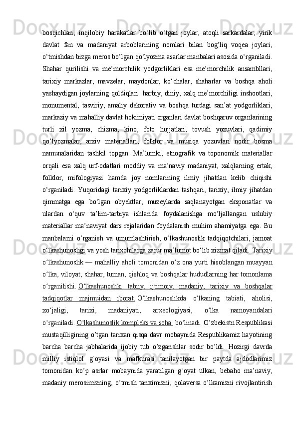 bosqichlari,   inqilobiy   harakatlar   bo‘lib   o‘tgan   joylar,   atoqli   sarkardalar,   yirik
davlat   fan   va   madaniyat   arboblarining   nomlari   bilan   bog‘liq   voqea   joylari,
o‘tmishdan bizga meros bo‘lgan qo‘lyozma asarlar manbalari asosida o‘rganiladi.
Shahar   qurilishi   va   me’morchilik   yodgorliklari   esa   me’morchilik   ansambllari,
tarixiy   markazlar,   mavzelar,   maydonlar,   ko‘chalar,   shaharlar   va   boshqa   aholi
yashaydigan   joylarning   qoldiqlari:   harbiy,   diniy,   xalq   me’morchiligi   inshootlari,
monumental,   tasviriy,   amaliy   dekorativ   va   boshqa   turdagi   san’at   yodgorliklari,
markaziy va mahalliy davlat hokimiyati organlari davlat boshqaruv organlarining
turli   xil   yozma,   chizma,   kino,   foto   hujjatlari,   tovush   yozuvlari,   qadimiy
qo‘lyozmalar,   arxiv   materiallari,   folklor   va   musiqa   yozuvlari   nodir   bosma
namunalaridan   tashkil   topgan.   Ma’lumki,   etnografik   va   toponomik   materiallar
orqali   esa   xalq   urf-odatlari   moddiy   va   ma’naviy   madaniyat,   xalqlarning   ertak,
folklor,   mifologiyasi   hamda   joy   nomlarining   ilmiy   jihatdan   kelib   chiqishi
o‘rganiladi.   Yuqoridagi   tarixiy   yodgorliklardan   tashqari,   tarixiy,   ilmiy   jihatdan
qimmatga   ega   bo‘lgan   obyektlar,   muzeylarda   saqlanayotgan   eksponatlar   va
ulardan   o‘quv   ta’lim-tarbiya   ishlarida   foydalanishga   mo‘ljallangan   uslubiy
materiallar   ma’naviyat   dars   rejalaridan   foydalanish   muhim   ahamiyatga   ega.   Bu
manbalarni   o‘rganish   va   umumlashtirish,   o‘lkashunoslik   tadqiqotchilari,   jamoat
o‘lkashunosligi va yosh tarixchilarga zarur ma’lumot bo‘lib xizmat qiladi.  Tarixiy
o lkashunoslikʻ   —  mahalliy   aholi   tomonidan   o z   ona   yurti   hisoblangan   muayyan	ʻ
o lka, viloyat, shahar, tuman, qishloq va boshqalar  hududlarning har tomonlama	
ʻ
o rganilishi.
ʻ   O lkashunoslik.   tabiiy,   ijtimoiy,   madaniy,   tarixiy   va   boshqalar	ʻ
tadqiqotlar   majmuidan   iborat.   O lkashunoslikda   o lkaning   tabiati,   aholisi,	
ʻ ʻ
xo jaligi,   tarixi,   madaniyati,   arxeologiyasi,   o lka   namoyandalari	
ʻ ʻ
o rganiladi.
ʻ   O lkashunoslik kompleks va soha 	ʻ   bo linadi. 	ʻ O’zbekistn Respublikasi
mustaqilligining o’tgan tarixan qisqa davr mobaynida Respublikamiz hayotining
barcha   barcha   jabhalarida   ijobiy   tub   o’zgarishlar   sodir   bo’ldi.   Hozirgi   davrda
milliy   istiqlol   g`oyasi   va   mafkurasi   tanilayotgan   bir   paytda   ajdodlarimiz
tomonidan   ko’p   asrlar   mobaynida   yaratilgan   g`oyat   ulkan,   bebaho   ma’naviy,
madaniy   merosimizning,   o’tmish   tariximizni,   qolaversa   o’lkamizni   rivojlantirish 
