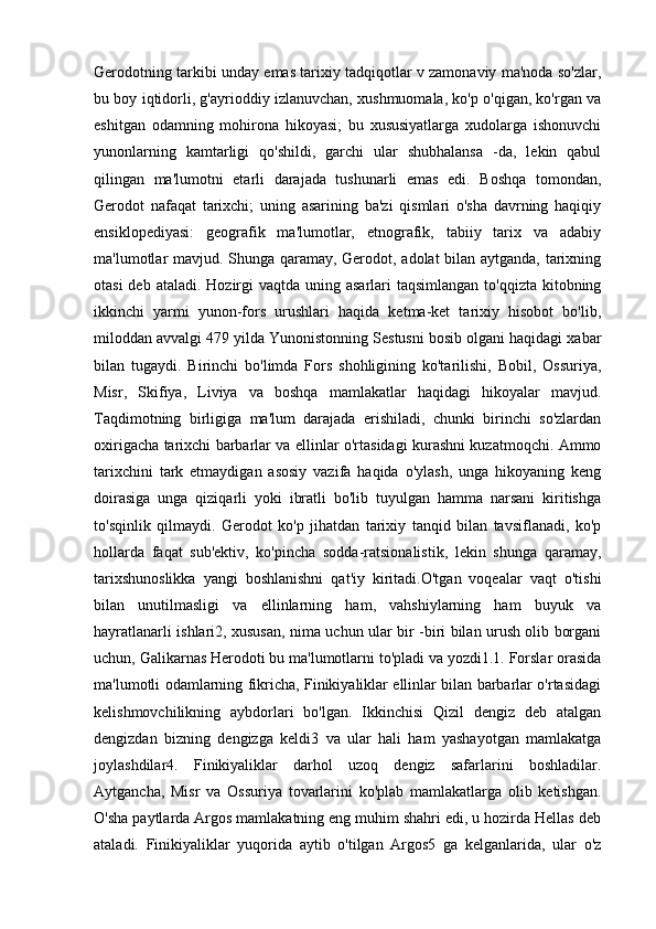 Gerodotning tarkibi unday emas tarixiy tadqiqotlar v zamonaviy ma'noda so'zlar,
bu boy iqtidorli, g'ayrioddiy izlanuvchan, xushmuomala, ko'p o'qigan, ko'rgan va
eshitgan   odamning   mohirona   hikoyasi;   bu   xususiyatlarga   xudolarga   ishonuvchi
yunonlarning   kamtarligi   qo'shildi,   garchi   ular   shubhalansa   -da,   lekin   qabul
qilingan   ma'lumotni   etarli   darajada   tushunarli   emas   edi.   Boshqa   tomondan,
Gerodot   nafaqat   tarixchi;   uning   asarining   ba'zi   qismlari   o'sha   davrning   haqiqiy
ensiklopediyasi:   geografik   ma'lumotlar,   etnografik,   tabiiy   tarix   va   adabiy
ma'lumotlar mavjud. Shunga qaramay, Gerodot, adolat bilan aytganda, tarixning
otasi  deb ataladi.  Hozirgi  vaqtda  uning asarlari  taqsimlangan to'qqizta  kitobning
ikkinchi   yarmi   yunon-fors   urushlari   haqida   ketma-ket   tarixiy   hisobot   bo'lib,
miloddan avvalgi 479 yilda Yunonistonning Sestusni bosib olgani haqidagi xabar
bilan   tugaydi.   Birinchi   bo'limda   Fors   shohligining   ko'tarilishi,   Bobil,   Ossuriya,
Misr,   Skifiya,   Liviya   va   boshqa   mamlakatlar   haqidagi   hikoyalar   mavjud.
Taqdimotning   birligiga   ma'lum   darajada   erishiladi,   chunki   birinchi   so'zlardan
oxirigacha tarixchi barbarlar va ellinlar o'rtasidagi kurashni kuzatmoqchi. Ammo
tarixchini   tark   etmaydigan   asosiy   vazifa   haqida   o'ylash,   unga   hikoyaning   keng
doirasiga   unga   qiziqarli   yoki   ibratli   bo'lib   tuyulgan   hamma   narsani   kiritishga
to'sqinlik   qilmaydi.   Gerodot   ko'p   jihatdan   tarixiy   tanqid   bilan   tavsiflanadi,   ko'p
hollarda   faqat   sub'ektiv,   ko'pincha   sodda-ratsionalistik,   lekin   shunga   qaramay,
tarixshunoslikka   yangi   boshlanishni   qat'iy   kiritadi.O'tgan   voqealar   vaqt   o'tishi
bilan   unutilmasligi   va   ellinlarning   ham,   vahshiylarning   ham   buyuk   va
hayratlanarli ishlari2, xususan, nima uchun ular bir -biri bilan urush olib borgani
uchun, Galikarnas Herodoti bu ma'lumotlarni to'pladi va yozdi1.1. Forslar orasida
ma'lumotli odamlarning fikricha, Finikiyaliklar ellinlar bilan barbarlar o'rtasidagi
kelishmovchilikning   aybdorlari   bo'lgan.   Ikkinchisi   Qizil   dengiz   deb   atalgan
dengizdan   bizning   dengizga   keldi3   va   ular   hali   ham   yashayotgan   mamlakatga
joylashdilar4.   Finikiyaliklar   darhol   uzoq   dengiz   safarlarini   boshladilar.
Aytgancha,   Misr   va   Ossuriya   tovarlarini   ko'plab   mamlakatlarga   olib   ketishgan.
O'sha paytlarda Argos mamlakatning eng muhim shahri edi, u hozirda Hellas deb
ataladi.   Finikiyaliklar   yuqorida   aytib   o'tilgan   Argos5   ga   kelganlarida,   ular   o'z 