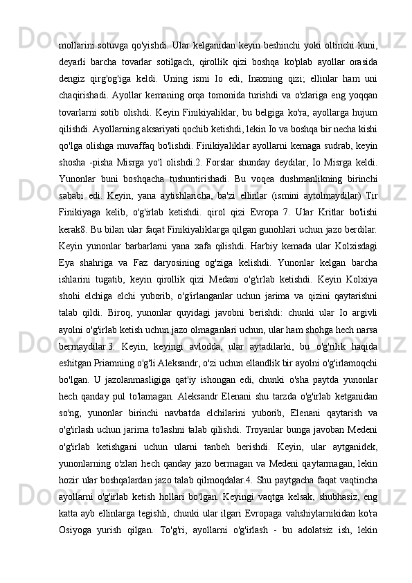 mollarini  sotuvga  qo'yishdi. Ular  kelganidan keyin beshinchi  yoki  oltinchi  kuni,
deyarli   barcha   tovarlar   sotilgach,   qirollik   qizi   boshqa   ko'plab   ayollar   orasida
dengiz   qirg'og'iga   keldi.   Uning   ismi   Io   edi,   Inaxning   qizi;   ellinlar   ham   uni
chaqirishadi.   Ayollar   kemaning   orqa   tomonida   turishdi   va   o'zlariga   eng   yoqqan
tovarlarni   sotib   olishdi.   Keyin   Finikiyaliklar,   bu   belgiga   ko'ra,   ayollarga   hujum
qilishdi. Ayollarning aksariyati qochib ketishdi, lekin Io va boshqa bir necha kishi
qo'lga   olishga   muvaffaq   bo'lishdi.   Finikiyaliklar   ayollarni   kemaga   sudrab,   keyin
shosha   -pisha   Misrga   yo'l   olishdi.2.   Forslar   shunday   deydilar,   Io   Misrga   keldi.
Yunonlar   buni   boshqacha   tushuntirishadi.   Bu   voqea   dushmanlikning   birinchi
sababi   edi.   Keyin,   yana   aytishlaricha,   ba'zi   ellinlar   (ismini   aytolmaydilar)   Tir
Finikiyaga   kelib,   o'g'irlab   ketishdi.   qirol   qizi   Evropa   7.   Ular   Kritlar   bo'lishi
kerak8. Bu bilan ular faqat Finikiyaliklarga qilgan gunohlari uchun jazo berdilar.
Keyin   yunonlar   barbarlarni   yana   xafa   qilishdi.   Harbiy   kemada   ular   Kolxisdagi
Eya   shahriga   va   Faz   daryosining   og'ziga   kelishdi.   Yunonlar   kelgan   barcha
ishlarini   tugatib,   keyin   qirollik   qizi   Medani   o'g'irlab   ketishdi.   Keyin   Kolxiya
shohi   elchiga   elchi   yuborib,   o'g'irlanganlar   uchun   jarima   va   qizini   qaytarishni
talab   qildi.   Biroq,   yunonlar   quyidagi   javobni   berishdi:   chunki   ular   Io   argivli
ayolni o'g'irlab ketish uchun jazo olmaganlari uchun, ular ham shohga hech narsa
bermaydilar.3.   Keyin,   keyingi   avlodda,   ular   aytadilarki,   bu   o'g'rilik   haqida
eshitgan Priamning o'g'li Aleksandr, o'zi uchun ellandlik bir ayolni o'g'irlamoqchi
bo'lgan.   U   jazolanmasligiga   qat'iy   ishongan   edi,   chunki   o'sha   paytda   yunonlar
hech   qanday   pul   to'lamagan.   Aleksandr   Elenani   shu   tarzda   o'g'irlab   ketganidan
so'ng,   yunonlar   birinchi   navbatda   elchilarini   yuborib,   Elenani   qaytarish   va
o'g'irlash uchun  jarima to'lashni  talab qilishdi. Troyanlar  bunga javoban  Medeni
o'g'irlab   ketishgani   uchun   ularni   tanbeh   berishdi.   Keyin,   ular   aytganidek,
yunonlarning   o'zlari   hech   qanday   jazo   bermagan   va   Medeni   qaytarmagan,   lekin
hozir ular boshqalardan jazo talab qilmoqdalar.4. Shu paytgacha faqat vaqtincha
ayollarni   o'g'irlab   ketish   hollari   bo'lgan.   Keyingi   vaqtga   kelsak,   shubhasiz,   eng
katta ayb  ellinlarga tegishli,  chunki   ular   ilgari   Evropaga  vahshiylarnikidan  ko'ra
Osiyoga   yurish   qilgan.   To'g'ri,   ayollarni   o'g'irlash   -   bu   adolatsiz   ish,   lekin 