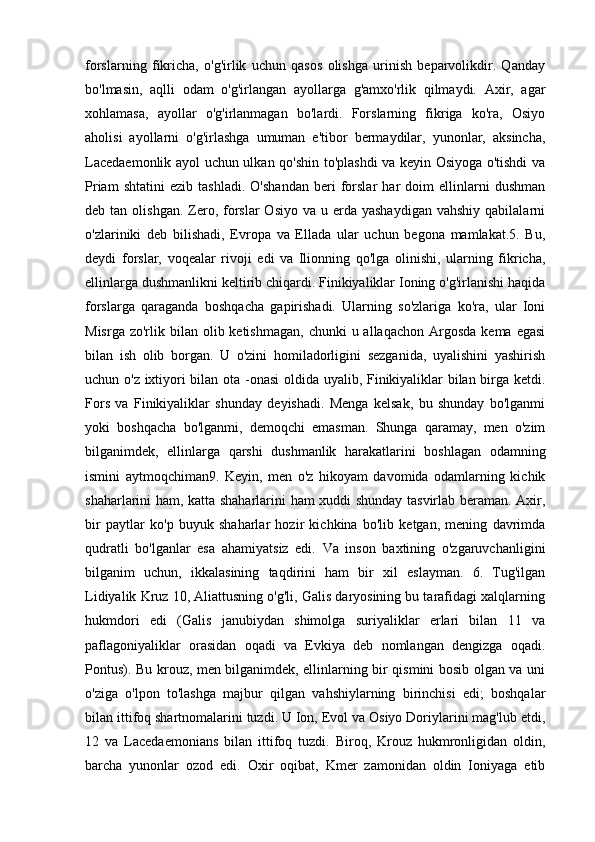 forslarning   fikricha,   o'g'irlik   uchun   qasos   olishga   urinish   beparvolikdir.   Qanday
bo'lmasin,   aqlli   odam   o'g'irlangan   ayollarga   g'amxo'rlik   qilmaydi.   Axir,   agar
xohlamasa,   ayollar   o'g'irlanmagan   bo'lardi.   Forslarning   fikriga   ko'ra,   Osiyo
aholisi   ayollarni   o'g'irlashga   umuman   e'tibor   bermaydilar,   yunonlar,   aksincha,
Lacedaemonlik ayol uchun ulkan qo'shin to'plashdi va keyin Osiyoga o'tishdi va
Priam   shtatini   ezib   tashladi.   O'shandan   beri   forslar   har   doim   ellinlarni   dushman
deb tan  olishgan.  Zero,  forslar   Osiyo  va u  erda yashaydigan   vahshiy  qabilalarni
o'zlariniki   deb   bilishadi,   Evropa   va   Ellada   ular   uchun   begona   mamlakat.5.   Bu,
deydi   forslar,   voqealar   rivoji   edi   va   Ilionning   qo'lga   olinishi,   ularning   fikricha,
ellinlarga dushmanlikni keltirib chiqardi. Finikiyaliklar Ioning o'g'irlanishi haqida
forslarga   qaraganda   boshqacha   gapirishadi.   Ularning   so'zlariga   ko'ra,   ular   Ioni
Misrga  zo'rlik bilan  olib ketishmagan,  chunki   u allaqachon  Argosda  kema  egasi
bilan   ish   olib   borgan.   U   o'zini   homiladorligini   sezganida,   uyalishini   yashirish
uchun o'z ixtiyori bilan ota -onasi oldida uyalib, Finikiyaliklar bilan birga ketdi.
Fors   va   Finikiyaliklar   shunday   deyishadi.   Menga   kelsak,   bu   shunday   bo'lganmi
yoki   boshqacha   bo'lganmi,   demoqchi   emasman.   Shunga   qaramay,   men   o'zim
bilganimdek,   ellinlarga   qarshi   dushmanlik   harakatlarini   boshlagan   odamning
ismini   aytmoqchiman9.   Keyin,   men   o'z   hikoyam   davomida   odamlarning   kichik
shaharlarini ham, katta shaharlarini ham xuddi shunday tasvirlab beraman. Axir,
bir   paytlar   ko'p   buyuk   shaharlar   hozir   kichkina   bo'lib   ketgan,   mening   davrimda
qudratli   bo'lganlar   esa   ahamiyatsiz   edi.   Va   inson   baxtining   o'zgaruvchanligini
bilganim   uchun,   ikkalasining   taqdirini   ham   bir   xil   eslayman.   6.   Tug'ilgan
Lidiyalik Kruz 10, Aliattusning o'g'li, Galis daryosining bu tarafidagi xalqlarning
hukmdori   edi   (Galis   janubiydan   shimolga   suriyaliklar   erlari   bilan   11   va
paflagoniyaliklar   orasidan   oqadi   va   Evkiya   deb   nomlangan   dengizga   oqadi.
Pontus). Bu krouz, men bilganimdek, ellinlarning bir qismini bosib olgan va uni
o'ziga   o'lpon   to'lashga   majbur   qilgan   vahshiylarning   birinchisi   edi;   boshqalar
bilan ittifoq shartnomalarini tuzdi. U Ion, Evol va Osiyo Doriylarini mag'lub etdi,
12   va   Lacedaemonians   bilan   ittifoq   tuzdi.   Biroq,   Krouz   hukmronligidan   oldin,
barcha   yunonlar   ozod   edi.   Oxir   oqibat,   Kmer   zamonidan   oldin   Ioniyaga   etib 