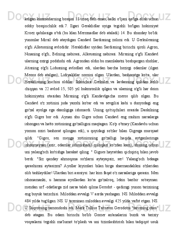 kelgan kimmerlarning bosqini 13 uzoq fath emas, balki o'ljani qo'lga olish uchun
oddiy   bosqinchilik   edi.7.   Ilgari   Geraklidlar   uyiga   tegishli   bo'lgan   hokimiyat
Kroez   qabilasiga   o'tdi   (bu  klan   Mermnadlar   deb   ataladi)   14.   Bu   shunday   bo'ldi:
yunonlar   Mirsil   deb   ataydigan   Candavl   Sardisning   zolimi   edi.   U   Gerkulesning
o'g'li   Alkeusning   avlodidir.   Heraklidlar   uyidan  Sardisning   birinchi   qiroli   Agron,
Ninaning   o'g'li,   Belning   nabirasi,   Alkeusning   nabirasi.   Mirsning   o'g'li   Kandavl
ularning oxirgi podshohi edi. Agrondan oldin bu mamlakatni boshqargan shohlar,
Atisning   o'g'li   Lidusning   avlodlari   edi,   ulardan   barcha   hozirgi   odamlar   (ilgari
Meons   deb   atalgan),   Lidiyaliklar   nomini   olgan.   Ulardan,   bashoratga   ko'ra,   ular
Heraklisning   kuchini   oldilar.   Ikkinchisi   Gerkules   va   Iardanning   qulidan   kelib
chiqqan   va   22   avlod   15,   505   yil   hukmronlik   qilgan   va   ularning   o'g'li   har   doim
hokimiyatni   otasidan   Mirsning   o'g'li   Kandavlgacha   meros   qilib   olgan.   Bu
Candavl   o'z   xotinini   juda   yaxshi   ko'rar   edi   va   sevgilisi   kabi   u   dunyodagi   eng
go'zal   ayolga   ega   ekanligiga   ishonardi.   Uning   qo'riqchilari   orasida   Daskilning
o'g'li   Giges   bor   edi.   Aynan   shu   Giges   uchun   Candavl   eng   muhim   narsalarga
ishongan va hatto xotinining go'zalligini maqtagan. Ko'p o'tmay (Kandavlu uchun
yomon   oxiri   bashorat   qilingan   edi),   u   quyidagi   so'zlar   bilan   Gigesga   murojaat
qildi:   “Giges,   sen   menga   xotinimning   go'zalligi   haqida   aytganlarimga
ishonmaysan (axir, odamlar ishonishadi)  quloqlari ko'zdan  kam), shuning uchun
uni yalang'och ko'rishga harakat qiling. " Gigues hayratdan qichqiriq bilan javob
berdi:   "Siz   qanday   ahmoqona   so'zlarni   aytayapsiz,   ser!   Yalang'och   bekaga
qarashimni   aytasizmi?   Ayollar   kiyimlari   bilan   birga   sharmandalikni   o'zlaridan
olib tashlaydilar! Ulardan biri asosiysi: har kim faqat o'z narsalariga qarasin. Men
ishonamanki,   u   hamma   ayollardan   ko'ra   go'zalroq,   lekin   baribir   so'rayman:
mendan urf  -odatlarga zid narsa talab qilma.Gerodot  - qadimgi yunon tarixining
eng buyuk tarixchisi. Miloddan avvalgi V asrda yashagan. NS. Miloddan avvalgi
484 yilda tug'ilgan. NS. U taxminan miloddan avvalgi 425 yilda vafot etgan. NS.
U Suqrotning zamondoshi edi. Mark Tullius Tsitseron Gerodotni "tarixning otasi"
deb   atagan.   Bu   odam   birinchi   bo'lib   Gomer   an'analarini   buzdi   va   tarixiy
voqealarni   tegishli   ma'lumot   to'plash   va   uni   tizimlashtirish   bilan   tadqiqot   usuli 