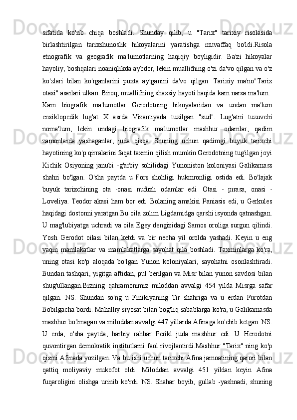 sifatida   ko'rib   chiqa   boshladi.   Shunday   qilib,   u   "Tarix"   tarixiy   risolasida
birlashtirilgan   tarixshunoslik   hikoyalarini   yaratishga   muvaffaq   bo'ldi.Risola
etnografik   va   geografik   ma'lumotlarning   haqiqiy   boyligidir.   Ba'zi   hikoyalar
hayoliy, boshqalari noaniqlikda aybdor, lekin muallifning o'zi da'vo qilgan va o'z
ko'zlari   bilan   ko'rganlarini   puxta   aytganini   da'vo   qilgan.   Tarixiy   ma'no"Tarix
otasi" asarlari ulkan. Biroq, muallifning shaxsiy hayoti haqida kam narsa ma'lum.
Kam   biografik   ma'lumotlar   Gerodotning   hikoyalaridan   va   undan   ma'lum
ensiklopedik   lug'at   X   asrda   Vizantiyada   tuzilgan   "sud".   Lug'atni   tuzuvchi
noma'lum,   lekin   undagi   biografik   ma'lumotlar   mashhur   odamlar,   qadim
zamonlarda   yashaganlar,   juda   qisqa.   Shuning   uchun   qadimgi   buyuk   tarixchi
hayotining ko'p qirralarini faqat taxmin qilish mumkin.Gerodotning tug'ilgan joyi
Kichik   Osiyoning   janubi   -g'arbiy   sohilidagi   Yunoniston   koloniyasi   Galikarnass
shahri   bo'lgan.   O'sha   paytda   u   Fors   shohligi   hukmronligi   ostida   edi.   Bo'lajak
buyuk   tarixchining   ota   -onasi   nufuzli   odamlar   edi.   Otasi   -   pırasa,   onasi   -
Loveliya.   Teodor   akasi   ham   bor   edi.  Bolaning   amakisi   Paniasis   edi,  u   Gerkules
haqidagi dostonni yaratgan.Bu oila zolim Ligdamidga qarshi isyonda qatnashgan.
U mag'lubiyatga uchradi va oila Egey dengizidagi Samos oroliga surgun qilindi.
Yosh   Gerodot   oilasi   bilan   ketdi   va   bir   necha   yil   orolda   yashadi.   Keyin   u   eng
yaqin   mamlakatlar   va   mamlakatlarga   sayohat   qila   boshladi.   Taxminlarga   ko'ra,
uning   otasi   ko'p   aloqada   bo'lgan   Yunon   koloniyalari,   sayohatni   osonlashtiradi.
Bundan tashqari, yigitga aftidan, pul berilgan va Misr bilan yunon savdosi bilan
shug'ullangan.Bizning   qahramonimiz   miloddan   avvalgi   454   yilda   Misrga   safar
qilgan.   NS.   Shundan   so'ng   u   Finikiyaning   Tir   shahriga   va   u   erdan   Furotdan
Bobilgacha bordi. Mahalliy siyosat bilan bog'liq sabablarga ko'ra, u Galikarnasda
mashhur bo'lmagan va miloddan avvalgi 447 yillarda Afinaga ko'chib ketgan. NS.
U   erda,   o'sha   paytda,   harbiy   rahbar   Perikl   juda   mashhur   edi.   U   Herodotni
quvontirgan demokratik institutlarni faol rivojlantirdi.Mashhur "Tarix" ning ko'p
qismi Afinada yozilgan. Va bu ishi uchun tarixchi Afina jamoatining qarori bilan
qattiq   moliyaviy   mukofot   oldi.   Miloddan   avvalgi   451   yildan   keyin   Afina
fuqaroligini   olishga   urinib   ko'rdi.   NS.   Shahar   boyib,   gullab   -yashnadi,   shuning 