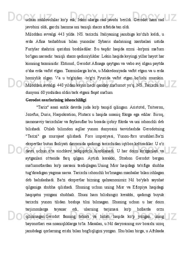 uchun   xohlovchilar   ko'p   edi,   lekin   ularga   rad   javobi   berildi.   Gerodot   ham   rad
javobini oldi, garchi hamma uni taniqli shaxs sifatida tan oldi.
Miloddan   avvalgi   443   yilda.   NS.   tarixchi   Italiyaning   janubiga   ko'chib   keldi,   u
erda   Afina   tashabbusi   bilan   yunonlar   Sybaris   shahrining   xarobalari   ustida
Furiylar   shahrini   qurishni   boshladilar.   Bu   taqdir   haqida   ozmi   -ko'pmi   ma'lum
bo'lgan narsadir. taniqli shaxs qadimiyliklar. Lekin haqida keyingi yillar hayot har
kimning taxminidir. Ehtimol, Gerodot Afinaga qaytgan va vabo avj olgan paytda
o'sha erda vafot etgan. Taxminlarga ko'ra, u Makedoniyada vafot etgan va u erda
homiylik   olgan.   Va   u   to'g'ridan   -to'g'ri   Fyurida   vafot   etgan   bo'lishi   mumkin.
Miloddan avvalgi 440 yildan keyin hech qanday ma'lumot yo'q. NS. Tarixchi bu
dunyoni 60 yoshidan oldin tark etgani faqat ma'lum.
Gerodot asarlarining ishonchliligi
"Tarix"   asari   antik   davrda   juda   ko'p   tanqid   qilingan.   Aristotel,   Tsitseron,
Jozefus,   Duris,   Harpokration,   Plutarx   u   haqida   noaniq   fikrga   ega   edilar.   Biroq,
zamonaviy tarixchilar va faylasuflar bu borada ijobiy fikrda va uni ishonchli deb
bilishadi.   O'nlab   bilimdon   aqllar   yunon   dunyosini   tasvirlashda   Gerodotning
"Tarixi"   ga   murojaat   qilishadi.   Fors   imperiyasi,   Yunon-fors   urushlari.Ba'zi
ekspertlar butun faoliyati davomida qadimgi tarixchidan iqtibos keltiradilar. U o'z
davri   uchun   o'ta   sinchkov   tadqiqotchi   hisoblanadi.   U   har   doim   ko'rganlari   va
aytganlari   o'rtasida   farq   qilgan.   Aytish   kerakki,   Strabon   Gerodot   bergan
ma'lumotlardan   ko'p   narsani   tasdiqlagan.Uning   Misr   haqidagi   ta'rifiga   shubha
tug'diradigan yagona narsa. Tarixchi ishonchli bo'lmagan manbalar bilan ishlagan
deb   bahslashadi.   Ba'zi   ekspertlar   bizning   qahramonimiz   Nil   bo'ylab   sayohat
qilganiga   shubha   qilishadi.   Shuning   uchun   uning   Misr   va   Efiopiya   haqidagi
haqiqatni   yozgani   shubhali.   Shuni   ham   bilishingiz   kerakki,   qadimgi   buyuk
tarixchi   yunon   tilidan   boshqa   tilni   bilmagan.   Shuning   uchun   u   har   doim
tarjimonlarga   tayanar   edi,   ularning   tarjimasi   ko'p   hollarda   orzu
qilinmagan.Gerodot   fanning   tabiati   va   holati   haqida   ko'p   yozgan,   uning
bayonotlari esa noaniqliklarga to'la. Masalan, u Nil daryosining suv bosishi uzoq
janubdagi qorlarning erishi bilan bog'liqligini yozgan. Shu bilan birga, u Afrikada 