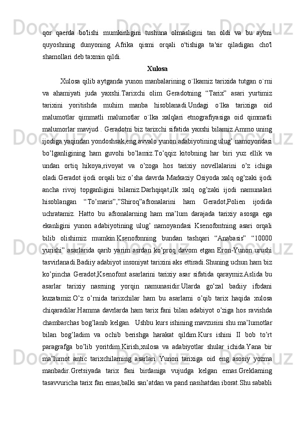 qor   qaerda   bo'lishi   mumkinligini   tushuna   olmasligini   tan   oldi   va   bu   aybni
quyoshning   dunyoning   Afrika   qismi   orqali   o'tishiga   ta'sir   qiladigan   cho'l
shamollari deb taxmin qildi.
Xulosa
Xulosa qilib aytganda yunon manbalarining o`lkamiz tarixida tutgan o`rni
va   ahamiyati   juda   yaxshi.Tarixchi   olim   Geradotning   “Tarix”   asari   yurtimiz
tarixini   yoritishda   muhim   manba   hisoblanadi.Undagi   o`lka   tarixiga   oid
malumotlar   qimmatli   malumotlar   o`lka   xalqlari   etnografiyasiga   oid   qimmatli
malumorlar mavjud . Geradotni biz tarixchi sifatida yaxshi bilamiz.Ammo uning
ijodiga yaqindan yondoshsak,eng avvalo yunon adabiyotining ulug’ namoyondasi
bo’lganligining   ham   guvohi   bo’lamiz.To’qqiz   kitobning   har   biri   yuz   ellik   va
undan   ortiq   hikoya,rivoyat   va   o’zoga   hos   tarixiy   novellalarini   o’z   ichiga
oladi.Geradot ijodi  orqali  biz o’sha davrda Markaziy Osiyoda xalq og’zaki  ijodi
ancha   rivoj   topganligini   bilamiz.Darhqiqat,ilk   xalq   og’zaki   ijodi   namunalari
hisoblangan   “To’maris”,”Shiroq”afsonalarini   ham   Geradot,Polien   ijodida
uchratamiz.   Hatto   bu   afsonalarning   ham   ma’lum   darajada   tarixiy   asosga   ega
ekanligini   yunon   adabiyotining   ulug’   namoyandasi   Ksenofontning   asari   orqali
bilib   olishimiz   mumkin.Ksenofonning   bundan   tashqari   “Anabasis”   “10000
yurishi”   asarlarida   qarib  yarim   asrdan   ko’proq   davom   etgan   Eron-Yunon  urushi
tasvirlanadi.Badiiy adabiyot insoniyat tarixini aks ettiradi.Shuning uchun ham biz
ko’pincha   Geradot,Ksenofont   asarlarini   tarixiy   asar   sifatida   qaraymiz.Aslida   bu
asarlar   tarixiy   nasrning   yorqin   namunasidir.Ularda   go’zal   badiiy   ifodani
kuzatamiz.O’z   o’rnida   tarixchilar   ham   bu   asarlarni   o’qib   tarix   haqida   xulosa
chiqaradilar.Hamma davrlarda ham  tarix fani bilan adabiyot o’ziga hos ravishda
chambarchas bog’lanib kelgan.   Ushbu kurs ishining mavzusini shu ma’lumotlar
bilan   bog’ladim   va   ochib   berishga   harakat   qildim.Kurs   ishini   II   bob   to’rt
paragrafga   bo’lib   yoritdim.Kirish,xulosa   va   adabiyotlar   shular   ichida.Yana   bir
ma’lumot   antic   tarixchilarning   asarlari   Yunon   tarixiga   oid   eng   asosiy   yozma
manbadir.Gretsiyada   tarix   fani   birdaniga   vujudga   kelgan   emas.Greklarning
tasavvuricha tarix fan emas,balki san’atdan va pand nasihatdan iborat.Shu sababli 
