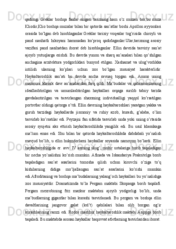 qadimgi   Greklar   boshqa   fanlar   singari   tarixning   ham   o’z   muzasi   bor,bu   muza
Kliodir,Klio boshqa muzalar bilan bir qatorda san’atlar boshi Apollon ayyomlari
orasida   bo’lgan   deb  hisoblaganlar.Greklar   tarixiy   voqealar   tog’risida   chiroyli   va
pand   nasihatli   hikoyani   hammadan   ko’proq   qadirlaganlar.Ular,tarixning   asosiy
vazifasi   pand   nasihatdan   iborat   deb   hisoblaganlar.   Ellin   davrida   tasviriy   san’at
ajoyib yutuqlarga erishdi. Bu davrda yunon va sharq an’analari  bilan qo’shilgan
anchagina   arxitektura   yodgorliklari   bunyod   etilgan.   Xashamat   va   ulug’vorlikka
intilish   ularning   ko’plari   uchun   xos   bo’lgan   xususiyat   harakterlidir.
Haykaltaroshlik   san’ati   bu   davrda   ancha   ravnaq   topgan   edi.   Ammo   uning
mazmuni   klassik   davr   an’analaridan   farq   qildi.   Ma’budalar   va   qahramonlarning
ideallashtirilgan   va   umumlashtirilgan   haykallari   orqaga   surilib   tabiiy   tarzda
gavdalantirilgan   va   tasvirlangan   shaxsning   individualligi   yaqqol   ko’rsatilgan
portretlar oldingi qatorga o’tdi. Ellin davrning haykaltaroshlari yaratgan yakka va
guruh   tarzidagi   haykallarda   jismoniy   va   ruhiy   azob,   kurash,   g’alaba,   o’lim
tasvirlab ko’rsatilar edi.   Peyzajni fan sifatida tasvirlab unda yoki uning o’rtasida
asosiy   syujetni   aks   ettirish   haykaltaroshlikda   yangilik   edi.   Bu   usul   klassikaga
ma’lum   emas   edi.   Shu   bilan   bir   qatorda   haykaltaroshlikda   dabdabali   yo’nalish
mavjud   bo’lib,   u   ellin   hukmdorlarni   haykallar   soyasida   namoyon   bo’lardi.   Ellin
haykaltaroshligida   er.   avv.   IV   asrning   ulug’,   mohir   ustalariga   borib   taqaladigan
bir  necha  yo’nalishni  ko’rish mumkin. Afinada va Iskandariya Praksitelga borib
taqaladigan   san’at   asarlarini   tomosha   qilish   uchun   kiruvchi   o’ziga   to’q
kishilarning   didiga   mo’ljallangan   san’at   asarlarini   ko’rishi   mumkin
edi.Afroditaning va boshqa ma’budalarning yalang’och haykallari bu yo’nalishga
xos   xususiyatdir.   Dramatizmda   to’la   Pergam   maktabi   Skopasga   borib   taqalafi.
Pergam   mexrobining   friz   mazkur   maktabni   ajoyib   yodgorligi   bo’lib,   unda
ma’budlarning   gigantlar   bilan   kurashi   tasvirlanadi.   Bu   pergam   va   boshqa   ellin
davaltlarining   jangovor   galat   (kel’t)   qabilalari   bilan   olib   borgan   og’ir
kurashlarining ramzi edi. Rodos mashhur haykaltaroshlik maktabi Asippga borib
taqaladi. Bu maktabda asosan haykallar baquvvat atletlarning tasvirlaridan iborat. 