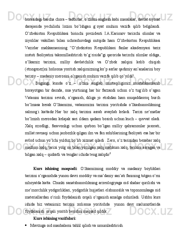 borasidagi barcha chora – tadbirlar, o’zlikni anglash kabi masalalar, davlat siyosat
darajasida   yechilishi   lozim   bo’lshgan   g`oyat   muhim   vazifa   qilib   belgilandi.
O’zbekiston   Respublikasi   birinchi   prezidenti   I.A.Karimov   tarixchi   olimlar   va
ziyolilar   vakillari   bilan   uchrashuvdagi   nutqida   ham   O’zbekiston   Respublikasi
Vazirlar   mahkamasining   “O’zbekiston   Respublikasi   fanlar   akademyasi   tarix
instuti faoliyatini takomillashtirish to’g`risida”gi qarorida tarixchi olimlar oldiga,
o’lkamiz   tarixini,   milliy   davlatchilik   va   O’zbek   xalqini   kelib   chiqish
(etnogenez)ni holisona yoritish xalqimizning ko’p asrlar qadimiy an’analarini boy
tarixiy – madaniy merosini o’rganish muhim vazifa qilib qo’yildi 1
.
Bugungi   kunda   o’z   –   o’zini   anglab   mustaqiligimiz   mustahkamlanib
borayotgan   bir   damda,   ona   yurtining   har   bir   farzandi   uchun   o’z   tug`ilib   o’sgan
Vatanini   tarixini   sevish,   o’rganish,   diliga   jo   etishdan   ham   muqaddasroq   burch
bo’lmasa   kerak   O’lkamizni,   vatanimizni   tarixini   yoritishda   o’lkashunoslikning
salmog`i   kattadir.Har   bir   xalq   tarixini   asrab   avaylab   keladi.   Tarixi   ne’matlar
bo’lmish merosdan kelajak sari  ildam  qadam  bosish uchun kuch – quvvat oladi.
Xalq   ozodligi,   faravonligi   uchun   qurbon   bo’lgan   milliy   qahramonlar   jasorati,
millat ravnaqi uchun janbozlik qilgan ilm va fan sohiblarining faoliyati esa har bir
avlod uchun yo’lchi yulduz bo’lib xizmat qiladi . Zero, o’z tarixidan bexabar xalq
mazlum xalq, tarixi yolg`on bilan yozilgan xalq mahkum xalq, tarixini asragan va
bilgan xalq – qudratli va tenglar ichida teng xalqdir 2
Kurs   ishining   maqsadi:   O`lkamizning   moddiy   va   madaniy   boyliklari
tarixini o‘rganishda yunon davri moddiy va ma’daniy san’ati fanining tutgan o‘rni
nihoyatda katta. Chunki sanatshunoslikning arxeologiyaga oid shahar qurilishi va
me’morchilik yodgorliklari, yodgorlik hujjatlari elshunoslik va toponomikaga oid
materiallardan o‘rinli foydalanish orqali o‘rganish amalga oshiriladi.   Ushbu kurs
ishida   biz   vatanimiz   tarixini   xolisona   yoritishda     yunon   davr   malumotlarida
foydalanish  orqali yoritib berishni maqsad qildik
Kurs ishining vazifalari:
 Mavzuga oid manbalarni tahlil qilish va umumlashtirish. 