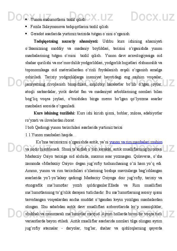  Yunon malumotlarni taxlil qilish
 Fozila Sulaymonova tadqiqotlarini taxlil qilish
 Geradot asarlarida yurtimiz tarixida tutgan o`nini o’rganish.
Tadqiqotning   nazariy   ahamiyati:   Ushbu   kurs   ishining   ahamiyati
o`lkamizning   moddiy   va   madaniy   boyliklari,   tarixini   o‘rganishda   yunon
manbalarining   tutgan   o‘rnini     taxlil   qilish..   Yunon   davr   arxeologiyasiga   oid
shahar qurilishi va me’morchilik yodgorliklari, yodgorlik hujjatlari elshunoslik va
toponomikaga   oid   materiallardan   o‘rinli   foydalanish   orqali   o‘rganish   amalga
oshiriladi.   Tarixiy   yodgorliklarga   insoniyat   hayotidagi   eng   muhim   voqealar,
jamiyatning   rivojlanish   bosqichlari,   inqilobiy   harakatlar   bo‘lib   o‘tgan   joylar,
atoqli   sarkardalar,   yirik   davlat   fan   va   madaniyat   arboblarining   nomlari   bilan
bog‘liq   voqea   joylari,   o‘tmishdan   bizga   meros   bo‘lgan   qo‘lyozma   asarlar
manbalari asosida o‘rganiladi.
Kurs   ishining   tuzilishi:   Kurs   ishi   kirish   qismi,   boblar ,   xulosa ,   adabiyotlar
ro‘yxati  va ilovalar dan ibora t.
I bob Qadimgi yunon tarixchilari asarlarida yurtimiz tarixi
1.1.Yunon manbalari haqida…
Ko’hna tariximizni o’rganishda antik, ya’ni   yunon va rim manbalari muhim
va nodir hisoblanadi. Shuni ta’kidlab o’tish kerakki, antik mualliflarning birontasi
Markaziy   Osiyo   tarixiga   oid   alohida,   maxsus   asar   yozmagan.   Qolaversa,   o’sha
zamonda   «Markaziy   Osiyo»   degan   jug’rofiy   tushunchaning   o’zi   ham   yo’q   edi.
Ammo,   yunon   va   rim   tarixchilari   o’zlarining   boshqa   mavzularga   bag’ishlangan
asarlarida   yo’l-yo’lakay   qadimgi   Markaziy   Osiyoga   doir   jug’rofiy,   tarixiy   va
etnografik   ma’lumotlar   yozib   qoldirganlar.Ellada   va   Rim   mualliflari
ma’lumotlarining to’g’rilik darajasi turlichadir. Bu ma’lumotlarning asosiy qismi
tasvirlangan   voqealardan   ancha   muddat   o’tgandan   keyin   yozilgan   manbalardan
olingan.   Shu   sababdan   antik   davr   mualliflari   axborotlarida   ko’p   noaniqliklar,
shubhali va munozarali ma’lumotlar mavjud. Ayrim hollarda biron-bir voqea turli
variantlarda bayon etiladi. Antik mualliflar asarlarida nomlari tilga olingan ayrim
jug’rofiy   atamalar   -   daryolar,   tog’lar,   shahar   va   qishloqlarning   qayerda 