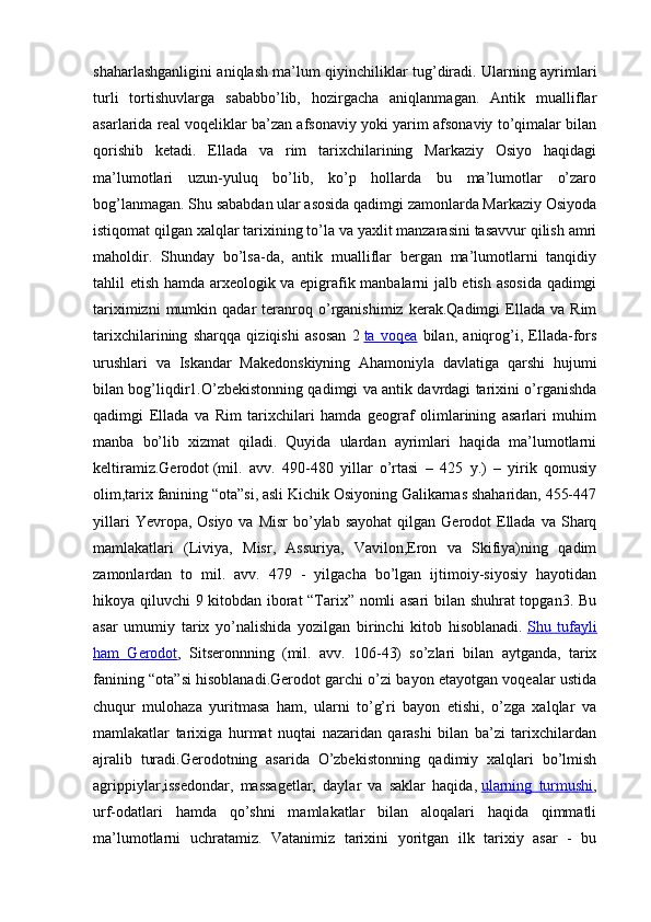 shaharlashganligini aniqlash ma’lum qiyinchiliklar tug’diradi. Ularning ayrimlari
turli   tortishuvlarga   sababbo’lib,   hozirgacha   aniqlanmagan.   Antik   mualliflar
asarlarida real voqeliklar ba’zan afsonaviy yoki yarim afsonaviy to’qimalar bilan
qorishib   ketadi.   Ellada   va   rim   tarixchilarining   Markaziy   Osiyo   haqidagi
ma’lumotlari   uzun-yuluq   bo’lib,   ko’p   hollarda   bu   ma’lumotlar   o’zaro
bog’lanmagan. Shu sababdan ular asosida qadimgi zamonlarda Markaziy Osiyoda
istiqomat qilgan xalqlar tarixining to’la va yaxlit manzarasini tasavvur qilish amri
maholdir.   Shunday   bo’lsa-da,   antik   mualliflar   bergan   ma’lumotlarni   tanqidiy
tahlil etish hamda arxeologik va epigrafik manbalarni jalb etish asosida qadimgi
tariximizni   mumkin   qadar   teranroq  o’rganishimiz   kerak.Qadimgi   Ellada   va   Rim
tarixchilarining   sharqqa   qiziqishi   asosan   2   ta   voqea   bilan,   aniqrog’i,   Ellada-fors
urushlari   va   Iskandar   Makedonskiyning   Ahamoniyla   davlatiga   qarshi   hujumi
bilan bog’liqdir1.O’zbekistonning qadimgi va antik davrdagi tarixini o’rganishda
qadimgi   Ellada   va   Rim   tarixchilari   hamda   geograf   olimlarining   asarlari   muhim
manba   bo’lib   xizmat   qiladi.   Quyida   ulardan   ayrimlari   haqida   ma’lumotlarni
keltiramiz.Gerodot   (mil.   avv.   490-480   yillar   o’rtasi   –   425   y.)   –   yirik   qomusiy
olim,tarix fanining “ota”si, asli Kichik Osiyoning Galikarnas shaharidan, 455-447
yillari   Yevropa, Osiyo  va  Misr   bo’ylab  sayohat  qilgan  Gerodot  Ellada  va  Sharq
mamlakatlari   (Liviya,   Misr,   Assuriya,   Vavilon,Eron   va   Skifiya)ning   qadim
zamonlardan   to   mil.   avv.   479   -   yilgacha   bo’lgan   ijtimoiy-siyosiy   hayotidan
hikoya qiluvchi 9 kitobdan iborat “Tarix” nomli asari bilan shuhrat topgan3. Bu
asar   umumiy   tarix   yo’nalishida   yozilgan   birinchi   kitob   hisoblanadi.   Shu   tufayli
ham   Gerodot ,   Sitseronnning   (mil.   avv.   106-43)   so’zlari   bilan   aytganda,   tarix
fanining “ota”si hisoblanadi.Gerodot garchi o’zi bayon etayotgan voqealar ustida
chuqur   mulohaza   yuritmasa   ham,   ularni   to’g’ri   bayon   etishi,   o’zga   xalqlar   va
mamlakatlar   tarixiga   hurmat   nuqtai   nazaridan   qarashi   bilan   ba’zi   tarixchilardan
ajralib   turadi.Gerodotning   asarida   O’zbekistonning   qadimiy   xalqlari   bo’lmish
agrippiylar,issedondar,   massagetlar,   daylar   va   saklar   haqida,   ularning   turmushi ,
urf-odatlari   hamda   qo’shni   mamlakatlar   bilan   aloqalari   haqida   qimmatli
ma’lumotlarni   uchratamiz.   Vatanimiz   tarixini   yoritgan   ilk   tarixiy   asar   -   bu 