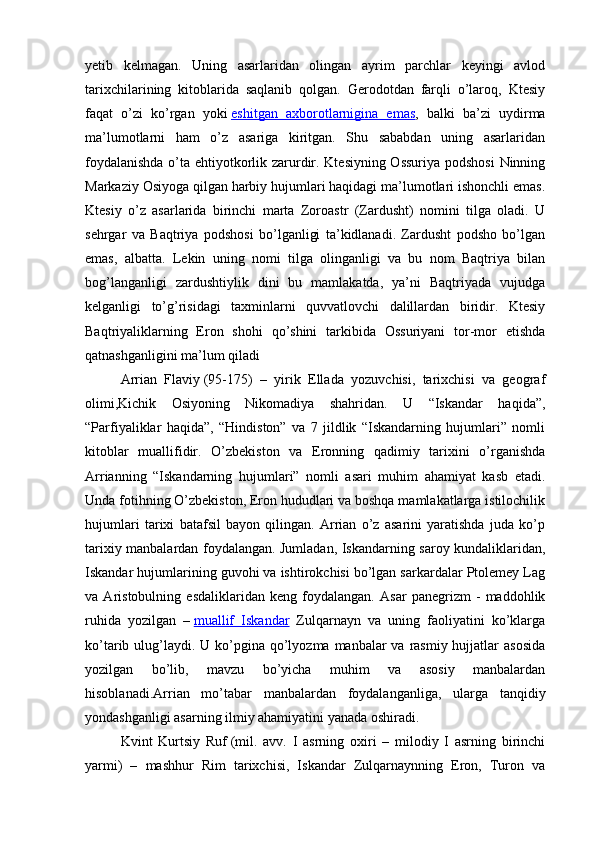 yetib   kelmagan.   Uning   asarlaridan   olingan   ayrim   parchlar   keyingi   avlod
tarixchilarining   kitoblarida   saqlanib   qolgan.   Gerodotdan   farqli   o’laroq,   Ktesiy
faqat   o’zi   ko’rgan   yoki   eshitgan   axborotlarnigina   emas ,   balki   ba’zi   uydirma
ma’lumotlarni   ham   o’z   asariga   kiritgan.   Shu   sababdan   uning   asarlaridan
foydalanishda o’ta ehtiyotkorlik zarurdir. Ktesiyning Ossuriya podshosi  Ninning
Markaziy Osiyoga qilgan harbiy hujumlari haqidagi ma’lumotlari ishonchli emas.
Ktesiy   o’z   asarlarida   birinchi   marta   Zoroastr   (Zardusht)   nomini   tilga   oladi.   U
sehrgar   va   Baqtriya   podshosi   bo’lganligi   ta’kidlanadi.   Zardusht   podsho   bo’lgan
emas,   albatta.   Lekin   uning   nomi   tilga   olinganligi   va   bu   nom   Baqtriya   bilan
bog’langanligi   zardushtiylik   dini   bu   mamlakatda,   ya’ni   Baqtriyada   vujudga
kelganligi   to’g’risidagi   taxminlarni   quvvatlovchi   dalillardan   biridir.   Ktesiy
Baqtriyaliklarning   Eron   shohi   qo’shini   tarkibida   Ossuriyani   tor-mor   etishda
qatnashganligini ma’lum qiladi
Arrian   Flaviy   (95-175)   –   yirik   Ellada   yozuvchisi,   tarixchisi   va   geograf
olimi,Kichik   Osiyoning   Nikomadiya   shahridan.   U   “Iskandar   haqida”,
“Parfiyaliklar   haqida”,   “Hindiston”   va   7   jildlik   “Iskandarning   hujumlari”   nomli
kitoblar   muallifidir.   O’zbekiston   va   Eronning   qadimiy   tarixini   o’rganishda
Arrianning   “Iskandarning   hujumlari”   nomli   asari   muhim   ahamiyat   kasb   etadi.
Unda fotihning O’zbekiston, Eron hududlari va boshqa mamlakatlarga istilochilik
hujumlari   tarixi   batafsil   bayon   qilingan.   Arrian   o’z   asarini   yaratishda   juda   ko’p
tarixiy manbalardan foydalangan. Jumladan, Iskandarning saroy kundaliklaridan,
Iskandar hujumlarining guvohi va ishtirokchisi bo’lgan sarkardalar Ptolemey Lag
va   Aristobulning   esdaliklaridan   keng   foydalangan.   Asar   panegrizm   -   maddohlik
ruhida   yozilgan   –   muallif   Iskandar   Zulqarnayn   va   uning   faoliyatini   ko’klarga
ko’tarib ulug’laydi. U  ko’pgina qo’lyozma manbalar  va rasmiy hujjatlar  asosida
yozilgan   bo’lib,   mavzu   bo’yicha   muhim   va   asosiy   manbalardan
hisoblanadi.Arrian   mo’tabar   manbalardan   foydalanganliga,   ularga   tanqidiy
yondashganligi asarning ilmiy ahamiyatini yanada oshiradi.
Kvint   Kurtsiy   Ruf   (mil.   avv.   I   asrning   oxiri   –   milodiy   I   asrning   birinchi
yarmi)   –   mashhur   Rim   tarixchisi,   Iskandar   Zulqarnaynning   Eron,   Turon   va 