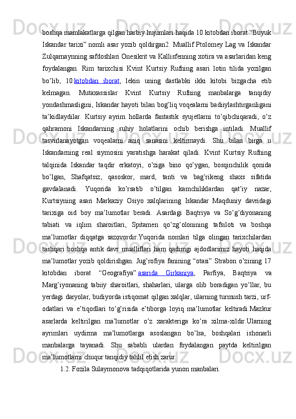 boshqa mamlakatlarga qilgan harbiy hujumlari haqida 10 kitobdan iborat “Buyuk
Iskandar tarixi” nomli asar  yozib qoldirgan2. Muallif Ptolomey Lag va Iskandar
Zulqarnaynning safdoshlari Onesikrit va Kallisfenning xotira va asarlaridan keng
foydalangan.   Rim   tarixchisi   Kvint   Kurtsiy   Rufning   asari   lotin   tilida   yozilgan
bo’lib,   10   kitobdan   iborat ,   lekin   uning   dastlabki   ikki   kitobi   bizgacha   etib
kelmagan.   Mutaxassislar   Kvint   Kurtsiy   Rufning   manbalarga   tanqidiy
yondashmasligini, Iskandar hayoti bilan bog’liq voqealarni badiiylashtirganligani
ta’kidlaydilar.   Kurtsiy   ayrim   hollarda   fantastik   syujetlarni   to’qibchiqaradi,   o’z
qahramoni   Iskandarning   ruhiy   holatlarini   ochib   berishga   intiladi.   Muallif
tasvirlanayotgan   voqealarni   aniq   sanasini   keltirmaydi.   Shu   bilan   birga   u
Iskandarning   real   siymosini   yaratishga   harakat   qiladi.   Kvint   Kurtsiy   Rufning
talqinida   Iskandar   taqdir   erkatoyi,   o’ziga   bino   qo’ygan,   bosqinchilik   qonida
bo’lgan,   Shafqatsiz,   qasoskor,   mard,   tanti   va   bag’rikeng   shaxs   sifatida
gavdalanadi.   Yuqorida   ko’rsatib   o’tilgan   kamchiliklardan   qat’iy   nazar,
Kurtsiyning   asari   Markaziy   Osiyo   xalqlarining   Iskandar   Maqduniy   davridagi
tarixiga   oid   boy   ma’lumotlar   beradi.   Asardagi   Baqtriya   va   So’g’diyonaning
tabiati   va   iqlim   sharoitlari,   Spitamen   qo’zg’olonining   tafsiloti   va   boshqa
ma’lumotlar   diqqatga   sazovordir.Yuqorida   nomlari   tilga   olingan   tarixchilardan
tashqari   boshqa   antik   davr   mualliflari   ham   qadimgi   ajdodlarimiz   hayoti   haqida
ma’lumotlar  yozib  qoldirishgan.  Jug’rofiya fanining “otasi”   Strabon  o’zining  17
kitobdan   iborat   “Geografiya”   asarida   Girkaniya ,   Parfiya,   Baqtriya   va
Marg’iyonaning   tabiiy   sharoitlari,   shaharlari,   ularga   olib   boradigan   yo’llar,   bu
yerdagi daryolar, budiyorda istiqomat qilgan xalqlar, ularning turmush tarzi, urf-
odatlari   va   e’tiqodlari   to’g’risida   e’tiborga   loyiq   ma’lumotlar   keltiradi.Mazkur
asarlarda   keltirilgan   ma’lumotlar   o’z   xarakteriga   ko’ra   xilma-xildir.Ularning
ayrimlari   uydirma   ma’lumotlarga   asoslangan   bo’lsa,   boshqalari   ishonarli
manbalarga   tayanadi.   Shu   sababli   ulardan   foydalangan   paytda   keltirilgan
ma’lumotlarni chuqur tanqidiy tahlil etish zarur. 
1.2. Fozila Sulaymonova tadqiqotlarida yunon manbalari. 