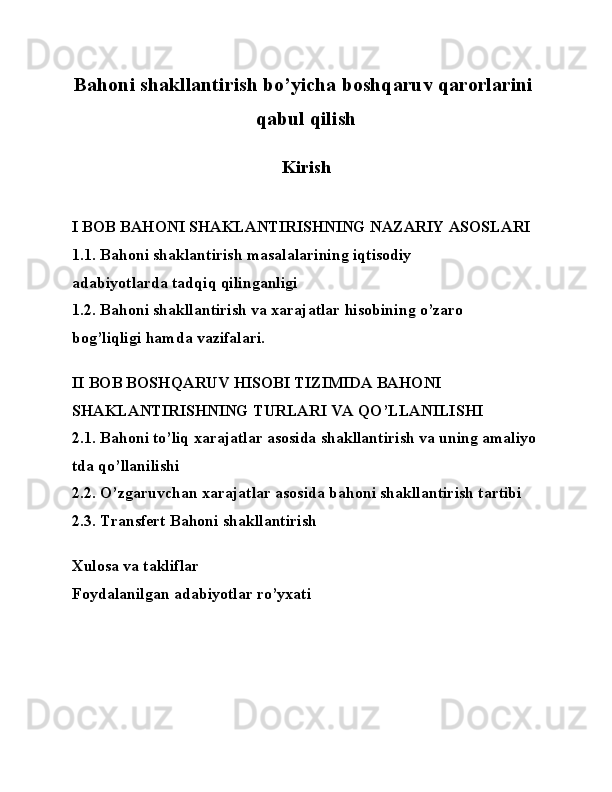 Bahoni   shakllantirish   bo’yicha   boshqaruv   qarorlarini  
qabul   qilish
Kirish
I   BOB   BAHONI   SHAKLANTIRISHNING   NAZARIY   ASOSLARI
1.1.   Bahoni   shaklantirish   masalalarining   iqtisodiy  
adabiyotlarda   tadqiq   qilinganligi
1.2.   Bahoni   shakllantirish   va   xarajatlar   hisobining   o’zaro  
bog’liqligi   hamda   vazifalari.
II   BOB   BOSHQARUV   HISOBI   TIZIMIDA   BAHONI  
SHAKLANTIRISHNING   TURLARI   VA   QO’LLANILISHI
2.1.   Bahoni   to’liq   xarajatlar   asosida   shakllantirish   va   uning   amaliyo
tda   qo’llanilishi
2.2. O’zgaruvchan   xarajatlar   asosida   bahoni   shakllantirish   tartibi
2.3.   Transfert	
  Bahoni   shakllantirish
Xulosa   va   takliflar
Foydalanilgan   adabiyotlar   ro’yxati