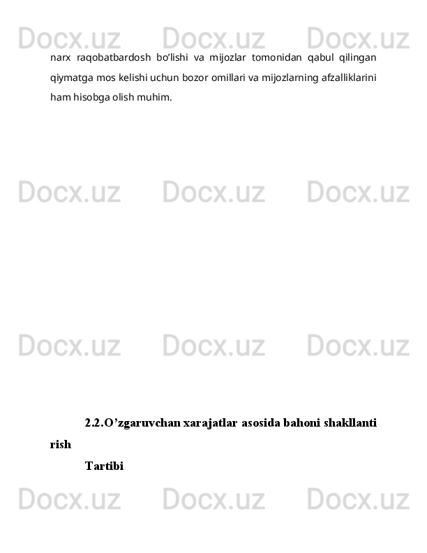 narx   raqobatbardosh   bo’lishi   va   mijozlar   tomonidan   qabul   qilingan
qiymatga mos kelishi uchun bozor omillari va mijozlarning afzalliklarini
ham hisobga olish muhim.
2.2.O’zgaruvchan   xarajatlar   asosida   bahoni   shakllanti
rish  
Tartibi