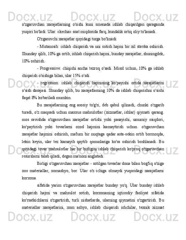 o'zgaruvchan   xarajatlarning   o'sishi   kuni   smenada   ishlab   chiqarilgan   qaraganda
yuqori bo'ladi. Ular: «kecha» soat miqdorida farq, kundalik ortiq oliy to'lanadi.
O'zgaruvchi xarajatlar quyidagi turga bo'linadi:
-   Mutanosib:   ishlab   chiqarish   va   uni   sotish   hajmi   bir   xil   stavka   oshirish.
Shunday qilib, 10% ga ortib, ishlab chiqarish hajmi, bunday xarajatlar, shuningdek,
10% oshirish.
-   Progressive:   chiqishi   ancha   tezroq   o'sadi.   Misol   uchun,   10%   ga   ishlab
chiqarish o'sishiga bilan, ular 15% o'sdi.
-   regression:   ishlab   chiqarish   hajmining   ko'payishi   ortida   xarajatlarini
o'sish   darajasi.  Shunday  qilib,  bu  xarajatlarning  10%  da  ishlab   chiqarishni  o'sishi
faqat 8% ko'tariladi mumkin.
Bu   xarajatlarning   eng   asosiy   to'g'ri,   deb   qabul   qilinadi,   chunki   o'zgarib
turadi,   o'z   maqsadi   uchun   maxsus   mahsulotlar   (xizmatlar,   ishlar)   qiymati   qarang.
mos   ravishda   o'zgaruvchan   xarajatlar   ortishi   yoki   pasayishi,   umumiy   miqdori,
ko'paytirish   yoki   tovarlarni   ozod   hajmini   kamaytirish   uchun.   o'zgaruvchan
xarajatlar   hajmini   oshirish,   ma'lum   bir   nuqtaga   qadar   asta-sekin   ortib   bormoqda,
lekin   keyin,   ular   tez   kamayib   qaytib   qonunlariga   ko'ra   oshirish   boshlanadi.   Bu
quyidagi  tovar  mahsulotlar  har  bir  birligini   ishlab  chiqarish  ko'proq o'zgaruvchan
resurslarni talab qiladi, degan ma'noni anglatadi.
Birligi o'zgaruvchan xarajatlar - sotilgan tovarlar dona bilan bog'liq o'ziga
xos   materiallar,   xomashyo,   bor.   Ular   o'z   ichiga   olmaydi   yuqoridagi   xarajatlarni
korxona.
sifatida   yarim   o'zgaruvchan   xarajatlar   bunday   yo'q.   Ular   bunday   ishlab
chiqarish   hajmi   va   mahsulot   sotish,   korxonaning   iqtisodiy   faoliyat   sifatida
ko'rsatkichlarni   o'zgartirish,   turli   nisbatlarda,   ularning   qiymatini   o'zgartirish.   Bu
materiallar   xarajatlarini,   xom   ashyo,   ishlab   chiqarish   ishchilar,   texnik   xizmat