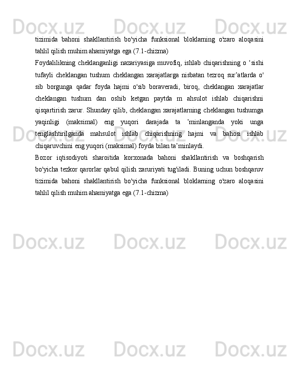 tizimida   bahoni   shakllantirish   bo'yicha   funksional   bloklarning   o'zaro   aloqasini
tahlil qilish muhim ahamiyatga ega (7.1-chizma)
Foydalilikning  cheklanganligi   nazariyasiga  muvofiq,  ishlab  chiqarishning   o  ‘sishi
tufayli   cheklangan   tushum   cheklangan   xarajatlarga   nisbatan   tezroq   sur’atlarda   о'
sib   borgunga   qadar   foyda   hajmi   o'sib   boraveradi,   biroq,   cheklangan   xarajatlar
cheklangan   tushum   dan   oshib   ketgan   paytda   m   ahsulot   ishlab   chiqarishni
qisqartirish  zarur. Shunday  qilib, cheklangan  xarajatlarning cheklangan  tushumga
yaqinligi   (maksimal)   eng   yuqori   darajada   ta   ’minlanganda   yoki   unga
tenglashtirilganda   mahsulot   ishlab   chiqarishning   hajmi   va   bahosi   ishlab
chiqaruvchini eng yuqori (maksimal) foyda bilan ta’minlaydi.
Bozor   iqtisodiyoti   sharoitida   korxonada   bahoni   shakllantirish   va   boshqarish
bo'yicha tezkor  qarorlar  qabul  qilish zaruriyati tug'iladi. Buning uchun boshqaruv
tizimida   bahoni   shakllantirish   bo'yicha   funksional   bloklarning   o'zaro   aloqasini
tahlil qilish muhim ahamiyatga ega (7.1-chizma)