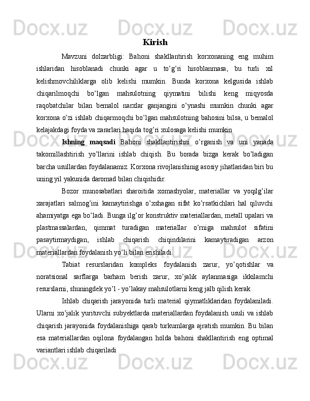 Kirish
Mavzuni   dolzarbligi:   Bahoni   shakllantirish   korxonaning   eng   muhim
ishlaridan   hisoblanadi   chunki   agar   u   to’g’ri   hisoblanmasa,   bu   turli   xil
kelishmovchiliklarga   olib   kelishi   mumkin.   Bunda   korxona   kelgusida   ishlab
chiqarilmoqchi   bo’lgan   mahsulotning   qiymatini   bilishi   keng   miqyosda
raqobatchilar   bilan   bemalol   narxlar   ganjangini   o’ynashi   mumkin   chunki   agar
korxona o’zi ishlab chiqarmoqchi bo’lgan mahsulotning bahosini bilsa, u bemalol
kelajakdagi foyda va zararlari haqida tog’ri xulosaga kelishi mumkin
Ishning maqsadi   Bahoni   shakllantirishni   o’rganish   va   uni   yanada
takomillashtirish   yo’llarini   ishlab   chiqish.   Bu   borada   bizga   kerak   bo’ladigan
barcha usullardan foydalanamiz. Korxona rivojlanishinig asosiy jihatlaridan biri bu
uning yil yakunida daromad bilan chiqishidir. 
Bozor   munosabatlari   sharoitida   xomashyolar,   materiallar   va   yoqilg’ilar
xarajatlari   salmog’ini   kamaytirishga   o’xshagan   sifat   ko’rsatkichlari   hal   qiluvchi
ahamiyatga ega bo’ladi. Bunga ilg’or konstruktiv materiallardan, metall upalari va
plastmassalardan,   qimmat   turadigan   materiallar   o’rniga   mahsulot   sifatini
pasaytirmaydigan,   ishlab   chiqarish   chiqindilarini   kamaytiradigan   arzon
materiallardan foydalanish yo’li bilan erishiladi.
Тabiat   resurslaridan   kompleks   foydalanish   zarur,   yo’qotishlar   va
noratsional   sarflarga   barham   berish   zarur,   xo’jalik   aylanmasiga   ikkilamchi
resurslarni, shuningdek yo’l - yo’lakay mahsulotlarni keng jalb qilish kerak.
Ishlab   chiqarish   jarayonida   turli   material   qiymatliklaridan   foydalaniladi.
Ularni  xo’jalik yurituvchi  subyektlarda  materiallardan foydalanish  usuli  va ishlab
chiqarish  jarayonida  foydalanishiga  qarab turkumlarga  ajratish  mumkin.  Bu  bilan
esa   materiallardan   oqilona   foydalangan   holda   bahoni   shakllantirish   eng   optimal
variantlari ishlab chiqariladi 