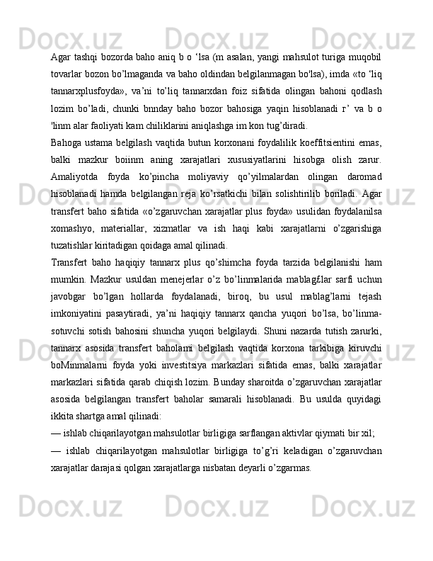 Agar tashqi bozorda baho aniq b o ‘lsa (m asalan, yangi mahsulot turiga muqobil
tovarlar bozon bo’lmaganda va baho oldindan belgilanmagan bo'lsa), imda  «to ‘liq
tannarxplusfoyda»,   va’ni   to’liq   tannarxdan   foiz   sifatida   olingan   bahoni   qodlash
lozim   bo’ladi,   chunki   bnnday   baho   bozor   bahosiga   yaqin   hisoblanadi   г’   va   b   o
'linm alar faoliyati kam chiliklarini aniqlashga im kon tug’diradi.
Bahoga  ustama  belgilash  vaqtida  butun korxonani   foydalilik koeffitsientini  emas,
balki   mazkur   boiinm   aning   xarajatlari   xususiyatlarini   hisobga   olish   zarur.
Amaliyotda   foyda   ko’pincha   moliyaviy   qo’yilmalardan   olingan   daromad
hisoblanadi   hamda   belgilangan   reja   ko’rsatkichi   bilan   solishtirilib   boriladi.   Agar
transfert  baho sifatida   «o’zgaruvchan xarajatlar plus foyda»   usulidan foydalanilsa
xomashyo,   materiallar,   xizmatlar   va   ish   haqi   kabi   xarajatlarni   o’zgarishiga
tuzatishlar kiritadigan qoidaga amal qilinadi.
Transfert   baho   haqiqiy   tannarx   plus   qo’shimcha   foyda   tarzida   belgilanishi   ham
mumkin.   Mazkur   usuldan   menejerlar   o’z   bo’linmalarida   mablag£lar   sarfi   uchun
javobgar   bo’lgan   hollarda   foydalanadi,   biroq,   bu   usul   mablag’larni   tejash
imkoniyatini   pasaytiradi,   ya’ni   haqiqiy   tannarx   qancha   yuqori   bo’lsa,   bo’linma-
sotuvchi   sotish   bahosini   shuncha   yuqori   belgilaydi.   Shuni   nazarda   tutish   zarurki,
tannarx   asosida   transfert   baholami   belgilash   vaqtida   korxona   tarkibiga   kiruvchi
boMinmalarni   foyda   yoki   investitsiya   markazlari   sifatida   emas,   balki   xarajatlar
markazlari sifatida qarab chiqish lozim. Bunday sharoitda o’zgaruvchan xarajatlar
asosida   belgilangan   transfert   baholar   samarali   hisoblanadi.   Bu   usulda   quyidagi
ikkita shartga amal qilinadi:
— ishlab chiqarilayotgan mahsulotlar birligiga sarflangan aktivlar qiymati bir xil;
—   ishlab   chiqarilayotgan   mahsulotlar   birligiga   to’g’ri   keladigan   o’zgaruvchan
xarajatlar darajasi qolgan xarajatlarga nisbatan deyarli o’zgarmas.