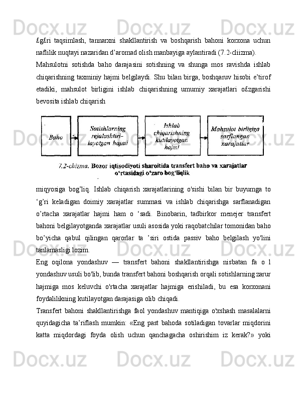£g£ri   taqsimlash,   tannarxni   shakllantirish   va   boshqarish   bahoni   korxona   uchun
naflilik nuqtayi nazaridan d’aromad olish manbayiga aylantiradi (7.2-cliizma).
Mahsulotni   sotishda   baho   darajasini   sotishning   va   shunga   mos   ravishda   ishlab
chiqarishning taxminiy hajmi belgilaydi. Shu bilan birga, boshqaruv hisobi e’tirof
etadiki,   mahsulot   birligini   ishlab   chiqarishning   umumiy   xarajatlari   o£zgarishi
bevosita ishlab chiqarish
miqyosiga   bog’liq.   Ishlab   chiqarish   xarajatlarining   o'sishi   bilan   bir   buyumga   to
‘g’ri   keladigan   doimiy   xarajatlar   summasi   va   ishlab   chiqarishga   sarflanadigan
o’rtacha   xarajatlar   hajmi   ham   o   ‘sadi.   Binobarin,   tadbirkor   menejer   transfert
bahoni belgilayotganda xarajatlar usuli asosida yoki raqobatchilar tomonidan baho
bo’yicha   qabul   qilingan   qarorlar   ta   ’siri   ostida   passiv   baho   belgilash   yo'lini
tanlamasligi lozim.
Eng   oqilona   yondashuv   —   transfert   bahoni   shakllantirishga   nisbatan   fa   o   l
yondashuv  usuli bo'lib, bunda transfert bahoni boshqarish orqali sotishlarning zarur
hajmiga   mos   keluvchi   o'rtacha   xarajatlar   hajmiga   erishiladi,   bu   esa   korxonani
foydalilikning kutilayotgan darajasiga olib chiqadi.
Transfert   bahoni   shakllantirishga   faol   yondashuv   mantiqiga   o'xshash   masalalarni
quyidagicha   ta’riflash   mumkin:   «Eng   past   bahoda   sotiladigan   tovarlar   miqdorini
katta   miqdordagi   foyda   olish   uchun   qanchagacha   oshirishim   iz   kerak?»   yoki