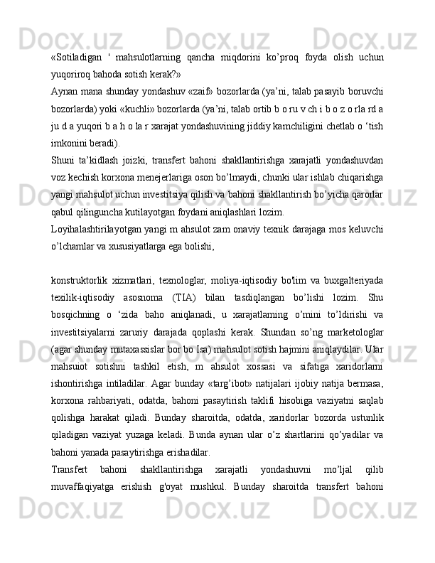 «Sotiladigan   '   mahsulotlarning   qancha   miqdorini   ko’proq   foyda   olish   uchun
yuqoriroq bahoda sotish kerak?»
Aynan mana shunday yondashuv «zaif» bozorlarda (ya’ni, talab pasayib boruvchi
bozorlarda) yoki «kuchli» bozorlarda (ya’ni, talab ortib b o ru v ch i b o z o rla rd a
ju d a yuqori b a h o la r xarajat yondashuvining jiddiy kamchiligini chetlab o ‘tish
imkonini beradi).
Shuni   ta’kidlash   joizki,   transfert   bahoni   shakllantirishga   xarajatli   yondashuvdan
voz kechish korxona menejerlariga oson bo’lmaydi, chunki ular ishlab chiqarishga
yangi mahsulot uchun investitsiya qilish va bahoni shakllantirish bo’yicha qarorlar
qabul qilinguncha kutilayotgan foydani aniqlashlari lozim.
Loyihalashtirilayotgan yangi  m ahsulot  zam  onaviy texnik darajaga mos keluvchi
o’lchamlar va xususiyatlarga ega bolishi,
konstruktorlik   xizmatlari,   texnologlar,   moliya-iqtisodiy   bo'lim   va   buxgalteriyada
texilik-iqtisodiy   asosnoma   (TIA)   bilan   tasdiqlangan   bo’lishi   lozim.   Shu
bosqichning   o   ‘zida   baho   aniqlanadi,   u   xarajatlaming   o’mini   to’ldirishi   va
investitsiyalarni   zaruriy   darajada   qoplashi   kerak.   Shundan   so’ng   marketologlar
(agar shunday mutaxassislar bor bo Isa) mahsulot sotish hajmini aniqlaydilar. Ular
mahsuiot   sotishni   tashkil   etish,   m   ahsulot   xossasi   va   sifatiga   xaridorlarni
ishontirishga   intiladilar.   Agar   bunday   «targ’ibot»   natijalari   ijobiy   natija   bermasa,
korxona   rahbariyati,   odatda,   bahoni   pasaytirish   taklifi   hisobiga   vaziyatni   saqlab
qolishga   harakat   qiladi.   Bunday   sharoitda,   odatda,   xaridorlar   bozorda   ustunlik
qiladigan   vaziyat   yuzaga   keladi.   Bunda   aynan   ular   o’z   shartlarini   qo’yadilar   va
bahoni yanada pasaytirishga erishadilar.
Transfert   bahoni   shakllantirishga   xarajatli   yondashuvni   mo’ljal   qilib
muvaffaqiyatga   erishish   g'oyat   mushkul.   Bunday   sharoitda   transfert   bahoni 