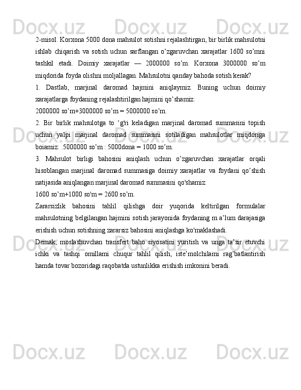 2-misol.  Korxona 5000 dona mahsulot sotishni rejalashtirgan, bir birlik mahsulotni
ishlab   chiqarish   va   sotish   uchun   sarflangan   o’zgaruvchan   xarajatlar   1600   so’mni
tashkil   etadi.   Doimiy   xarajatlar   —   2000000   so’m.   Korxona   3000000   so’m
miqdorida foyda olishni moljallagan. Mahsulotni qanday bahoda sotish kerak?
1.   Dastlab,   marjinal   daromad   hajmini   aniqlaymiz.   Buning   uchun   doimiy
xarajatlarga foydaning rejalashtirilgan hajmini qo’shamiz:
2000000 so’m+3000000 so’m = 5000000 so’m.
2.   Bir   birlik   mahsulotga   to   ‘g'ri   keladigan   marjinal   daromad   summasini   topish
uchun   yalpi   marjinal   daromad   summasini   sotiladigan   mahsulotlar   miqdoriga
boiamiz: .5000000 so’m : 5000dona = 1000 so’m.
3.   Mahsulot   birligi   bahosini   aniqlash   uchun   o’zgaruvchan   xarajatlar   orqali
hisoblangan   marjinal   daromad   summasiga   doimiy   xarajatlar   va   foydani   qo’shish
natijasida aniqlangan marjinal daromad summasini qo'shamiz:
1600 so’m+1000 so'm = 2600 so’m.
Zararsizlik   bahosini   tahlil   qilishga   doir   yuqorida   keltirilgan   formulalar
mahsulotning belgilangan hajmini sotish jarayonida foydaning m a’lum darajasiga
erishish uchun sotishning zararsiz bahosini aniqlashga ko'maklashadi.
Demak,   moslashuvchan   transfert   baho   siyosatini   yuritish   va   unga   ta’sir   etuvchi
ichki   va   tashqi   omillami   chuqur   tahlil   qilish,   iste’molchilami   rag’batlantirish
hamda tovar bozoridagi raqobatda ustunlikka erishish imkonini beradi.