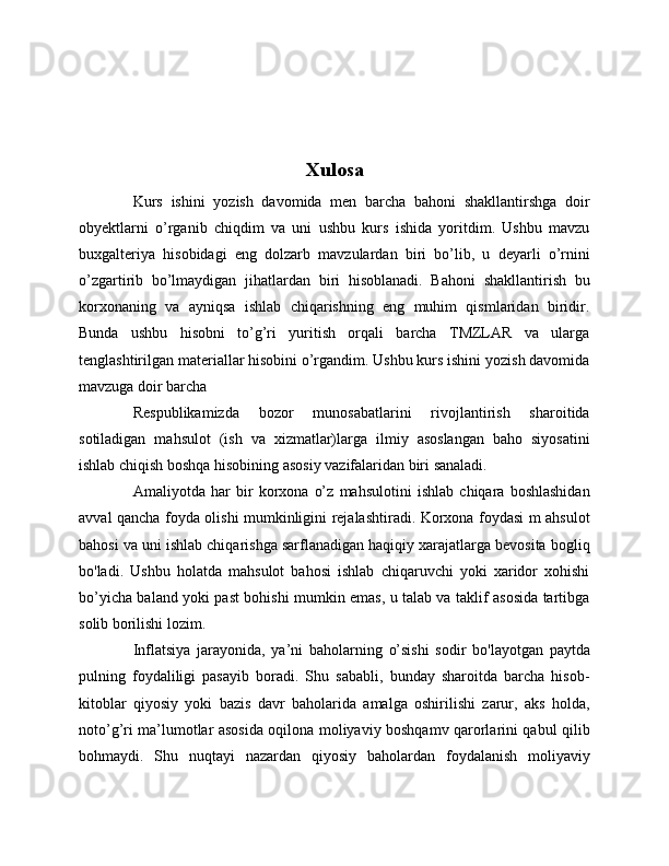 Xulosa
Kurs   ishini   yozish   davomida   men   barcha   bahoni   shakllantirshga   doir
obyektlarni   o’rganib   chiqdim   va   uni   ushbu   kurs   ishida   yoritdim.   Ushbu   mavzu
buxgalteriya   hisobidagi   eng   dolzarb   mavzulardan   biri   bo’lib,   u   deyarli   o’rnini
o’zgartirib   bo’lmaydigan   jihatlardan   biri   hisoblanadi.   Bahoni   shakllantirish   bu
korxonaning   va   ayniqsa   ishlab   chiqarishning   eng   muhim   qismlaridan   biridir.
Bunda   ushbu   hisobni   to’g’ri   yuritish   orqali   barcha   TMZLAR   va   ularga
tenglashtirilgan materiallar hisobini o’rgandim. Ushbu kurs ishini yozish davomida
mavzuga doir barcha 
Respublikamizda   bozor   munosabatlarini   rivojlantirish   sharoitida
sotiladigan   mahsulot   (ish   va   xizmatlar)larga   ilmiy   asoslangan   baho   siyosatini
ishlab chiqish boshqa hisobining asosiy vazifalaridan biri sanaladi.
Amaliyotda   har   bir   korxona   o’z   mahsulotini   ishlab   chiqara   boshlashidan
avval qancha foyda olishi mumkinligini rejalashtiradi. Korxona foydasi m ahsulot
bahosi va uni ishlab chiqarishga sarflanadigan haqiqiy xarajatlarga bevosita bogliq
bo'ladi.   Ushbu   holatda   mahsulot   bahosi   ishlab   chiqaruvchi   yoki   xaridor   xohishi
bo’yicha baland yoki past bohishi mumkin emas, u talab va taklif asosida tartibga
solib borilishi lozim.
Inflatsiya   jarayonida,   ya’ni   baholarning   o’sishi   sodir   bo'layotgan   paytda
pulning   foydaliligi   pasayib   boradi.   Shu   sababli,   bunday   sharoitda   barcha   hisob-
kitoblar   qiyosiy   yoki   bazis   davr   baholarida   amalga   oshirilishi   zarur,   aks   holda,
noto’g’ri ma’lumotlar asosida oqilona moliyaviy boshqamv qarorlarini qabul qilib
bohmaydi.   Shu   nuqtayi   nazardan   qiyosiy   baholardan   foydalanish   moliyaviy