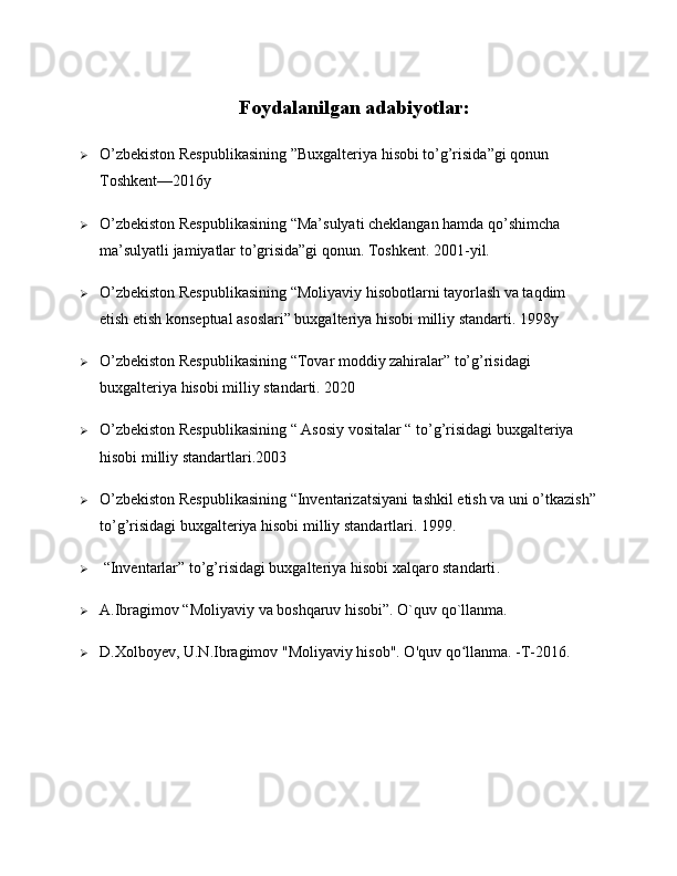 Foydalanilgan adabiyotlar:
 O’zbekiston Respublikasining ”Buxgalteriya hisobi to’g’risida”gi qonun 
Toshkent—2016y
 O’zbekiston Respublikasining “Ma’sulyati cheklangan hamda qo’shimcha 
ma’sulyatli jamiyatlar to’grisida”gi qonun. Toshkent. 2001-yil.
 O’zbekiston Respublikasining “Moliyaviy hisobotlarni tayorlash va taqdim 
etish etish konseptual asoslari” buxgalteriya hisobi milliy standarti. 1998y
 O’zbekiston Respublikasining “Tovar moddiy zahiralar” to’g’risidagi 
buxgalteriya hisobi milliy standarti. 2020
 O’zbekiston Respublikasining “ Asosiy vositalar “ to’g’risidagi buxgalteriya 
hisobi milliy standartlari.2003
 O’zbekiston Respublikasining “Inventarizatsiyani tashkil etish va uni o’tkazish”
to’g’risidagi buxgalteriya hisobi milliy standartlari. 1999.
  “Inventarlar” to’g’risidagi buxgalteriya hisobi xalqaro standarti .
 A.Ibragimov “Moliyaviy va boshqaruv hisobi”. O`quv qo`llanma. 
 D.Xolboyev, U.N.Ibragimov "Moliyaviy hisob". O'quv qo llanma. -T-2016.	
ʻ