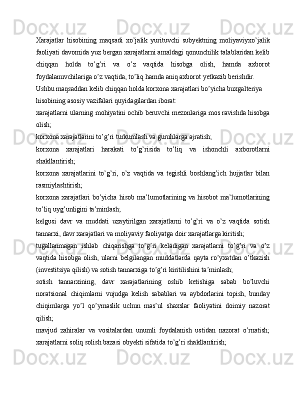 Xarajatlar   hisobining   maqsadi   xo’jalik   yurituvchi   subyektning   moliyaviyxo’jalik
faoliyati davomida yuz bergan xarajatlarni amaldagi qonunchilik talablaridan kelib
chiqqan   holda   to’g’ri   va   o’z   vaqtida   hisobga   olish,   hamda   axborot
foydalanuvchilariga o’z vaqtida, to’liq hamda aniq axborot yetkazib berishdir. 
Ushbu maqsaddan kelib chiqqan holda korxona xarajatlari bo’yicha buxgalteriya 
hisobining asosiy vazifalari quyidagilardan iborat: 
xarajatlarni ularning mohiyatini ochib beruvchi mezonlariga mos ravishda hisobga
olish; 
korxona xarajatlarini to’g’ri turkumlash va guruhlarga ajratish; 
korxona   xarajatlari   harakati   to’g’risida   to’liq   va   ishonchli   axborotlarni
shakllantirish; 
korxona   xarajatlarini   to’g’ri,   o’z   vaqtida   va   tegishli   boshlang’ich   hujjatlar   bilan
rasmiylashtirish; 
korxona   xarajatlari   bo’yicha  hisob   ma’lumotlarining   va  hisobot   ma’lumotlarining
to’liq uyg’unligini ta’minlash; 
kelgusi   davr   va   muddati   uzaytirilgan   xarajatlarni   to’g’ri   va   o’z   vaqtida   sotish
tannarxi, davr xarajatlari va moliyaviy faoliyatga doir xarajatlarga kiritish; 
tugallanmagan   ishlab   chiqarishga   to’g’ri   keladigan   xarajatlarni   to’g’ri   va   o’z
vaqtida   hisobga   olish,   ularni   belgilangan   muddatlarda   qayta   ro’yxatdan   o’tkazish
(investitsiya qilish) va sotish tannarxiga to’g’ri kiritilishini ta’minlash;
sotish   tannarxining,   davr   xarajatlarining   oshib   ketishiga   sabab   bo’luvchi
noratsional   chiqimlarni   vujudga   kelish   sabablari   va   aybdorlarini   topish,   bunday
chiqimlarga   yo’l   qo’ymaslik   uchun   mas’ul   shaxslar   faoliyatini   doimiy   nazorat
qilish; 
mavjud   zahiralar   va   vositalardan   unumli   foydalanish   ustidan   nazorat   o’rnatish;
xarajatlarni soliq solish bazasi obyekti sifatida to’g’ri shakllantirish;