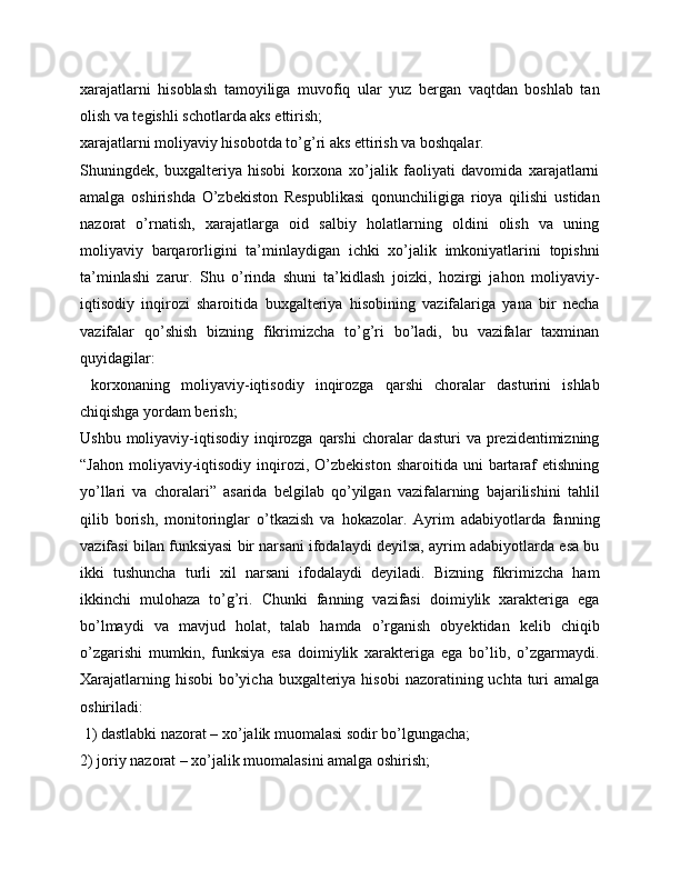 xarajatlarni   hisoblash   tamoyiliga   muvofiq   ular   yuz   bergan   vaqtdan   boshlab   tan
olish va tegishli schotlarda aks ettirish; 
xarajatlarni moliyaviy hisobotda to’g’ri aks ettirish va boshqalar. 
Shuningdek,   buxgalteriya   hisobi   korxona   xo’jalik   faoliyati   davomida   xarajatlarni
amalga   oshirishda   O’zbekiston   Respublikasi   qonunchiligiga   rioya   qilishi   ustidan
nazorat   o’rnatish,   xarajatlarga   oid   salbiy   holatlarning   oldini   olish   va   uning
moliyaviy   barqarorligini   ta’minlaydigan   ichki   xo’jalik   imkoniyatlarini   topishni
ta’minlashi   zarur.   Shu   o’rinda   shuni   ta’kidlash   joizki,   hozirgi   jahon   moliyaviy-
iqtisodiy   inqirozi   sharoitida   buxgalteriya   hisobining   vazifalariga   yana   bir   necha
vazifalar   qo’shish   bizning   fikrimizcha   to’g’ri   bo’ladi,   bu   vazifalar   taxminan
quyidagilar:
  korxonaning   moliyaviy-iqtisodiy   inqirozga   qarshi   choralar   dasturini   ishlab
chiqishga yordam berish;
Ushbu  moliyaviy-iqtisodiy  inqirozga  qarshi   choralar   dasturi   va prezidentimizning
“Jahon   moliyaviy-iqtisodiy  inqirozi,  O’zbekiston  sharoitida  uni  bartaraf  etishning
yo’llari   va   choralari”   asarida   belgilab   qo’yilgan   vazifalarning   bajarilishini   tahlil
qilib   borish,   monitoringlar   o’tkazish   va   hokazolar.   Ayrim   adabiyotlarda   fanning
vazifasi bilan funksiyasi bir narsani ifodalaydi deyilsa, ayrim adabiyotlarda esa bu
ikki   tushuncha   turli   xil   narsani   ifodalaydi   deyiladi.   Bizning   fikrimizcha   ham
ikkinchi   mulohaza   to’g’ri.   Chunki   fanning   vazifasi   doimiylik   xarakteriga   ega
bo’lmaydi   va   mavjud   holat,   talab   hamda   o’rganish   obyektidan   kelib   chiqib
o’zgarishi   mumkin,   funksiya   esa   doimiylik   xarakteriga   ega   bo’lib,   o’zgarmaydi.
Xarajatlarning hisobi  bo’yicha  buxgalteriya hisobi  nazoratining uchta turi  amalga
oshiriladi:
 1) dastlabki nazorat – xo’jalik muomalasi sodir bo’lgungacha; 
2) joriy nazorat – xo’jalik muomalasini amalga oshirish;  