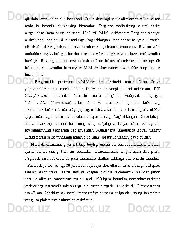 qilishda   katta   ishlar   olib   borishadi.   O`sha   davrdagi   yirik   olimlardan   ta‘lim   olgan
mahalliy   botanik   olimlarning   hizmatlari   Farg`ona   vodiysining   o`simliklarini
o`rganishga   katta   xissa   qo`shadi   1967   yil   M.M.   Arifxonova   Farg`ona   vodiysi
o`simliklari   qoplamini   o`rganishga   bag`ishlangan   tadqiqotlariga   yakun   yasab,
«Rastitelnost Ferganskoy dolin ы » nomli monografiyasini chop etadi. Bu asarda bu
xududda mavjud  bo`lgan  barcha  o`simlik  tiplari   to`g`risida   ba‘tavsil  ma‘lumotlar
berilgan.   Bizning   tadqiqotimiz   ob‘ekti   bo`lgan   to`qay   o`simliklari   borasidagi   ilk
to`laqonli   ma‘lumotlar   ham   aynan   M.M.   Arifxanovaning   izlanishlarining   natijasi
hisoblanadi.
Farg`onalik   professor   A.M.Maxmedov   birinchi   marta   O`rta   Osiyo
yalpizdoshlarini   sistematik   tahlil   qilib   bir   necha   yangi   turlarni   aniqlagan.   T.X.
Xudayberdiev   tomonidan   birinchi   marta   Farg‘ona   vodiysida   tarqalgan
Yalpizdoshlar   ( Lamiaceae )   oilasi   flora   va   o‘simliklar   qoplami   tarkibidagi
taksonomik birlik sifatida tadqiq qilingan. Ish asosan oila vakillarining o‘simliklar
qoplamida   tutgan   o‘rni,   tur   tarkibini   aniqlashtirishga   bag‘ishlangan.   Dissertatsiya
ishida   markaziy   o‘rinni   turlarning   xalq   xo‘jaligida   tutgan   o‘rni   va   oqilona
foydalanishning   asoslariga   bag‘ishlangan.   Muallif   ma’lumotlariga   ko‘ra,   mazkur
hudud florasida 36 turkumga mansub bo‘lgan 184 tur uchrashini qayd etilgan.
Flora   davlatimizning   yirik   tabiiy   boyligi   undan   oqilona   foydalinib,   muhofaza
qilish   uchun   uning   turlarini   botanika   nomenklaturasi   nuqtai-nazaridan   puxta
o`rganish   zarur.   Aks   holda   juda   murakkab   chalkashliklarga   olib   kelishi   mumkin.
Ta‘kidlash joizki, so`ngi 20 yil ichida, ayniqsa chet ellarda sistematikaga oid qator
asarlar   nashr   etildi,   ularda   tavsiya   etilgan   fikr   va   taksonomik   birliklar   jahon
botanik   olimlari   tomonidan   ma‘qullandi,   «Xalqaro   botanika   nomenkaturasining
kodeksi»ga   sistematik   taksonlarga   oid   qator   o`zgarishlar   kiritildi.   O`zbekistonda
esa   «Flora   Uzbekistana»   nomli   monagrafiyalar   nashr   etilgandan   so`ng   fan   uchun
yangi ko`plab tur va turkumlar kashf etildi.
10 