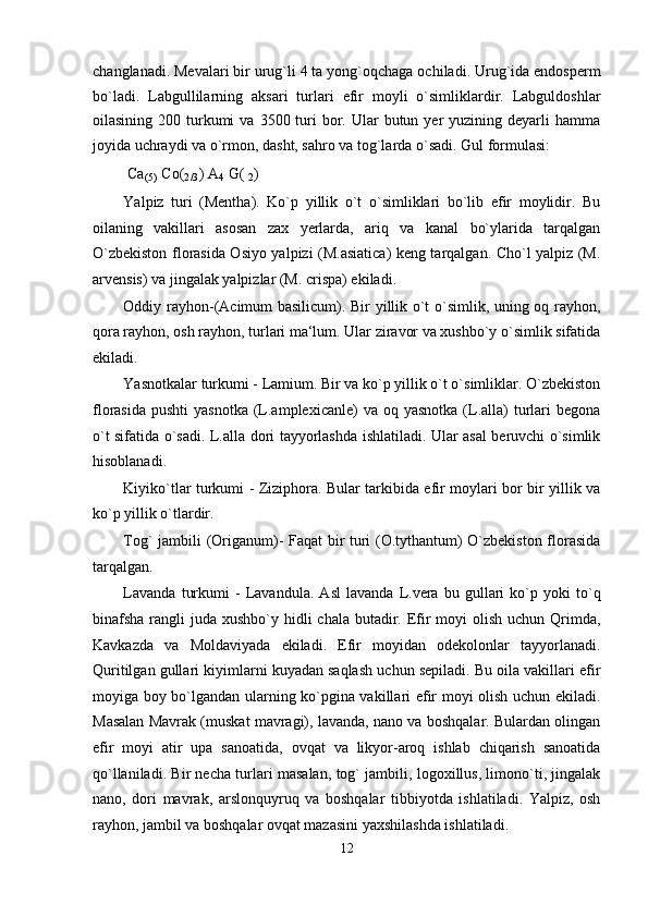 changlanadi. Mevalari bir urug`li 4 ta yong`oqchaga ochiladi. Urug`ida endosperm
bo`ladi.   Labgullilarning   aksari   turlari   efir   moyli   o`simliklardir.   Labguldoshlar
oilasining  200 turkumi   va  3500 turi  bor. Ular  butun  yer  yuzining  deyarli   hamma
joyida uchraydi va o`rmon, dasht, sahro va tog`larda o`sadi. Gul formulasi:
Ca
(5)  Co(
2/3 ) A
4  G( 
2 )
Yalpiz   turi   (Mentha).   Ko`p   yillik   o`t   o`simliklari   bo`lib   efir   moylidir.   Bu
oilaning   vakillari   asosan   zax   yerlarda,   ariq   va   kanal   bo`ylarida   tarqalgan
O`zbekiston florasida Osiyo yalpizi (M.asiatica) keng tarqalgan. Cho`l yalpiz (M.
arvensis) va jingalak yalpizlar (M. crispa) ekiladi.
Oddiy rayhon-(Acimum basilicum). Bir yillik o`t o`simlik, uning oq rayhon,
qora rayhon, osh rayhon, turlari ma‘lum. Ular ziravor va xushbo`y o`simlik sifatida
ekiladi.
Yasnotkalar turkumi - Lamium. Bir va ko`p yillik o`t o`simliklar. O`zbekiston
florasida  pushti   yasnotka  (L.amplexicanle)   va  oq yasnotka  (L.alla)   turlari  begona
o`t sifatida o`sadi. L.alla dori tayyorlashda ishlatiladi. Ular asal beruvchi o`simlik
hisoblanadi.
Kiyiko`tlar turkumi - Ziziphora. Bular tarkibida efir moylari bor bir yillik va
ko`p yillik o`tlardir.
Tog` jambili (Origanum)- Faqat bir turi (O.tythantum) O`zbekiston florasida
tarqalgan.
Lavanda   turkumi   -   Lavandula.   Asl   lavanda   L.vera   bu   gullari   ko`p   yoki   to`q
binafsha  rangli  juda xushbo`y hidli  chala butadir. Efir  moyi  olish uchun  Qrimda,
Kavkazda   va   Moldaviyada   ekiladi.   Efir   moyidan   odekolonlar   tayyorlanadi.
Quritilgan gullari kiyimlarni kuyadan saqlash uchun sepiladi. Bu oila vakillari efir
moyiga boy bo`lgandan ularning ko`pgina vakillari efir moyi olish uchun ekiladi.
Masalan Mavrak (muskat mavragi), lavanda, nano va boshqalar. Bulardan olingan
efir   moyi   atir   upa   sanoatida,   ovqat   va   likyor-aroq   ishlab   chiqarish   sanoatida
qo`llaniladi. Bir necha turlari masalan, tog` jambili, logoxillus, limono`ti, jingalak
nano,   dori   mavrak,   arslonquyruq   va   boshqalar   tibbiyotda   ishlatiladi.   Yalpiz,   osh
rayhon, jambil va boshqalar ovqat mazasini yaxshilashda ishlatiladi.
12 