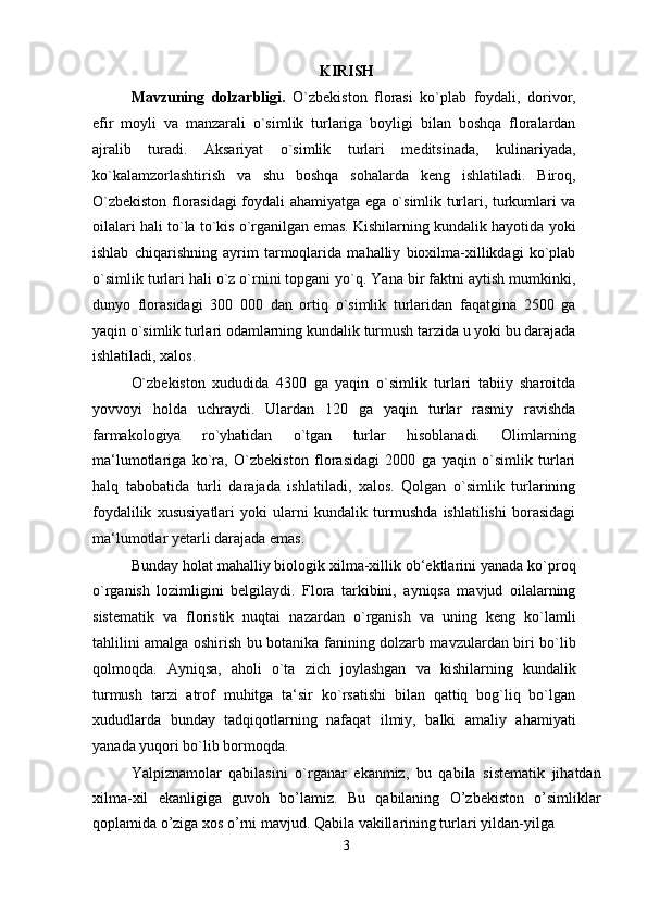 KIRISH
Mavzuning   dolzarbligi.   O`zbekiston   florasi   ko`plab   foydali,   dorivor,
efir   moyli   va   manzarali   o`simlik   turlariga   boyligi   bilan   boshqa   floralardan
ajralib   turadi.   Aksariyat   o`simlik   turlari   meditsinada,   kulinariyada,
ko`kalamzorlashtirish   va   shu   boshqa   sohalarda   keng   ishlatiladi.   Biroq,
O`zbekiston florasidagi foydali ahamiyatga ega o`simlik turlari, turkumlari va
oilalari hali to`la to`kis o`rganilgan emas. Kishilarning kundalik hayotida yoki
ishlab   chiqarishning   ayrim   tarmoqlarida   mahalliy   bioxilma-xillikdagi   ko`plab
o`simlik turlari hali o`z o`rnini topgani yo`q. Yana bir faktni aytish mumkinki,
dunyo   florasidagi   300   000   dan   ortiq   o`simlik   turlaridan   faqatgina   2500   ga
yaqin o`simlik turlari odamlarning kundalik turmush tarzida u yoki bu darajada
ishlatiladi, xalos.
O`zbekiston   xududida   4300   ga   yaqin   o`simlik   turlari   tabiiy   sharoitda
yovvoyi   holda   uchraydi.   Ulardan   120   ga   yaqin   turlar   rasmiy   ravishda
farmakologiya   ro`yhatidan   o`tgan   turlar   hisoblanadi.   Olimlarning
ma‘lumotlariga   ko`ra,   O`zbekiston   florasidagi   2000   ga   yaqin   o`simlik   turlari
halq   tabobatida   turli   darajada   ishlatiladi,   xalos.   Qolgan   o`simlik   turlarining
foydalilik   xususiyatlari   yoki   ularni   kundalik   turmushda   ishlatilishi   borasidagi
ma‘lumotlar yetarli darajada emas.
Bunday holat mahalliy biologik xilma-xillik ob‘ektlarini yanada ko`proq
o`rganish   lozimligini   belgilaydi.   Flora   tarkibini,   ayniqsa   mavjud   oilalarning
sistematik   va   floristik   nuqtai   nazardan   o`rganish   va   uning   keng   ko`lamli
tahlilini amalga oshirish bu botanika fanining dolzarb mavzulardan biri bo`lib
qolmoqda.   Ayniqsa,   aholi   o`ta   zich   joylashgan   va   kishilarning   kundalik
turmush   tarzi   atrof   muhitga   ta‘sir   ko`rsatishi   bilan   qattiq   bog`liq   bo`lgan
xududlarda   bunday   tadqiqotlarning   nafaqat   ilmiy,   balki   amaliy   ahamiyati
yanada yuqori bo`lib bormoqda.
Yalpiznamolar   qabilasini   o`rganar   ekanmiz,   bu   qabila   sistematik   jihatdan
xilma-xil   ekanligiga   guvoh   bo’lamiz.   Bu   qabilaning   O’zbekiston   o’simliklar
qoplamida o’ziga xos o’rni mavjud. Qabila vakillarining turlari yildan-yilga
3