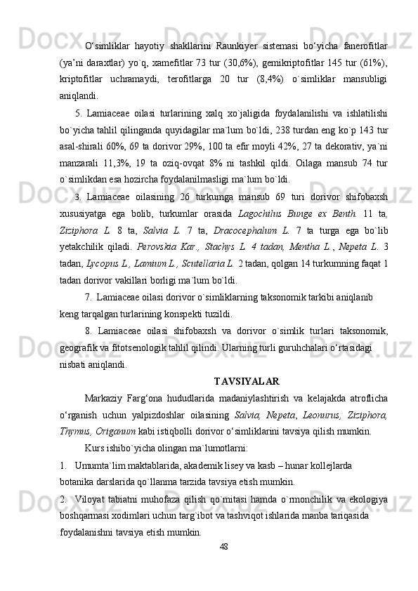 O‘simliklar   hayotiy   shakllarini   Raunkiyer   sistemasi   bo‘yicha   fanerofitlar
(ya’ni  daraxtlar)  yo`q,  xamefitlar  73  tur   (30,6%),  gemikriptofitlar   145  tur  (61%),
kriptofitlar   uchramaydi,   terofitlarga   20   tur   (8,4%)   o`simliklar   mansubligi
aniqlandi.
5. Lamiaceae   oilasi   turlarining   xalq   xo`jaligida   foydalanilishi   va   ishlatilishi
bo`yicha tahlil qilinganda quyidagilar ma`lum bo`ldi, 238 turdan eng ko`p 143 tur
asal-shirali 60%, 69 ta dorivor 29%, 100 ta efir moyli 42%, 27 ta dekorativ, ya`ni
manzarali   11,3%,   19   ta   oziq-ovqat   8%   ni   tashkil   qildi.   Oilaga   mansub   74   tur
o`simlikdan esa hozircha foydalanilmasligi ma`lum bo`ldi.
3. Lamiaceae   oilasining   26   turkumga   mansub   69   turi   dorivor   shifobaxsh
xususiyatga   ega   bolib,   turkumlar   orasida   Lagochilus   Bunge   ex   Benth.   11   ta ,
Ziziphora   L.   8   ta,   Salvia   L.   7   ta,   Dracocephalum   L.   7   ta   turga   ega   bo`lib
yetakchilik   qiladi.   Perovskia   Kar.,   Stachys   L.   4   tadan,   Mentha   L. ,   Nepeta   L .   3
tadan,  Lycopus L., Lamium L., Scutellaria L.  2 tadan, qolgan 14 turkumning faqat 1
tadan dorivor vakillari borligi ma`lum bo`ldi.
7. Lamiaceae oilasi dorivor o`simliklarning taksonomik tarkibi aniqlanib 
keng tarqalgan turlarining konspekti tuzildi.
8. Lamiaceae   oilasi   shifobaxsh   va   dorivor   o`simlik   turlari   taksonomik,
geografik va fitotsenologik tahlil qilindi.  Ularning turli guruhchalari o‘rtasidagi
nisbati aniqlandi.
TAVSIYALAR
Markaziy   Farg‘ona   hududlarida   madaniylashtirish   va   kelajakda   atroflicha
o‘rganish   uchun   yalpizdoshlar   oilasining   Salvia,   Nepeta ,   Leonurus,   Ziziphora,
Thymus, Origanum  kabi istiqbolli   dorivor o‘simliklarini tavsiya qilish mumkin.
Kurs ishibo`yicha olingan ma`lumotlarni:
1. Umumta`lim maktablarida, akademik lisey va kasb – hunar kollejlarda 
botanika darslarida qo`llanma tarzida tavsiya etish mumkin.
2. Viloyat   tabiatni   muhofaza   qilish   qo`mitasi   hamda   o`rmonchilik   va   ekologiya
boshqarmasi xodimlari uchun targ`ibot va tashviqot ishlarida manba tariqasida
foydalanishni tavsiya etish mumkin.
48 