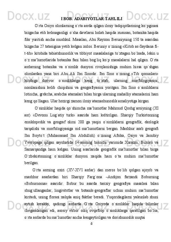 I BOB. ADABIYOTLAR TAHLILI
O`rta Osiyo olimlarning o`rta asrda qilgan ilmiy tadqiqotlarining ko`pginasi
bizgacha etib kelmaganligi o`sha davrlarni holati haqida xususan, botanika haqida
fikr   yuritish   ancha   mushkul.   Masalan,   Abu   Rayxon   Beruniyning   150   ta   asaridan
bizgacha 27 tatasigina yetib kelgan xolos. Beruniy o`zining «Kitob as-Saydana fi-
t-tib» kitobida tabiatshunoslik va tibbiyot masalalariga to`xtagan bo`lsada, lekin u
o`z  ma‘lumotlarida botanika fani  bilan  bog`liq ko`p masalalarni  hal  qilgan. O`rta
asrlarning   botanika   va   o`simlik   dunyosi   rivojlanishiga   muhim   hissa   qo`shgan
olimlardan   yana   biri   Abu   Ali   Ibn   Sinodir.   Ibn   Sino   o`zining   «Tib   qonunlari»
kitobiga   dorivor   o`simliklarga   keng   to`xtab,   ularning   morfologiyasini,
nomlanishini   kelib   chiqishini   va   geografiyasini   yoritgan.   Ibn   Sino   o`simliklarni
lotincha, grekcha, arabcha atamalari bilan birga ularning mahalliy atamalarini ham
keng qo`llagan. Ular hozirgi zamon ilmiy atamashunoslik amaliyotiga kirgan.
O`simliklar   haqida   qo`shimcha   ma‘lumotlar   Mahmud   Qoshg`aroiyning  (XI
asr)   «Devonu   Lug`atiy   turk»   asarida   ham   keltirilgan.   Sharqiy   Turkistonning
ensiklopedik   va   geograf   olimi   200   ga   yaqin   o`simliklarni   geografik,   ekologik
tarqalishi   va   morfologiyasiga   oid   ma‘lumotlarni   bergan.   Mashhur   arab   geografi
Ibn   Boyto`t   (Muhammad   Ibn   Abdulloh)   o`zining   Afrika,   Osiyo   va   Janubiy
Yevropaga   qilgan   sayohatida   14-asrning   birinchi   yarimida   Xorazm,   Buxoro   va
Samarqandga   ham   kelgan.   Uning   asarlarida   geografik   ma‘lumotlar   bilan   birga
O`zbekistonning   o`simliklar   dunyosi   xaqida   ham   o`ta   muhim   ma‘lumotlar
berilgan.
O`rta   asrning   oxiri   (XV-XVI   asrlar)   dan   meros   bo`lib   qolgan   ajoyib   va
mashhur   asarlardan   biri   Sharqiy   Farg`ona   –Andijon   farzandi   Boburning
«Boburnoma»   asaridir.   Bobur   bu   asarda   tarixiy   geografiya   masalasi   bilan
shug`ullanganlar,   lingivitstlar   va   botanik-geograflar   uchun   muhim   ma‘lumotlar
kiritadi,   uning   florasi   xalqda   aniq   faktlar   beradi.   Yuqoridagilarni   yakunlab   shuni
aytish   kerakki,   qadimgi   asrlarda   O`rta   Osiyoda   o`simliklar   haqida   bilimlar
chegaralangan   edi,   asosiy   etibor   oziq   ovqatbop   o`simliklarga   qaratilgan   bo`lsa,
o`rta asrlarda bu ma‘lumotlar ancha kengaytirilgan va dorishunoslik nuqtai
6 