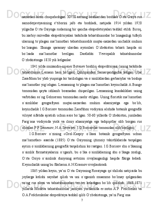 nazardan biroz chuqurlashgan. XVIII asrning boshlaridan boshlab O`rta Osiyo rus
samoderjaviyasining   e‘tiborini   jalb   eta   boshladi,   natijada   1914   yildan   1920
yilgacha O`rta Osiyoga ruslarning bir qancha ekspedetsiyalari tashkil etildi. Biroq,
bu xarbiy razvedka ekspeditsiyalari tarkibida tabiatshunoslar bo`lmaganligi tufayli
ularning   to`plagan   ma‘lumotlari   tabiatshunoslik   nuqtai-nazardan   unchalik   muhim
bo`lmagan.   Shunga   qaramay   ulardan   ayrimlari   O`zbekiston   tabiati   haqida   oz
bo`lsada   ma‘lumotlar   berilgan.   Dastlabki   Yevropalik   tabiatshunoslar
O`zbekistonga 1820 yili kelganlar.
1841 yilda muxandis–injener Botenev boshliq ekspeditsiyasi (uning tarkibida
tabiatshunos   Lemann   ham   bo`lgan)   Qizilqumdan   Samarqandgacha   kelgan.   Ular
Zarafshon bo`ylab yuqoriga ko`tarilishgan va o`simliklardan gerbariylar va boshqa
ma‘lumotlar yig`ishgan. Lemanning to`plagan ma‘lumotlari  keyinchalik A.Bunge
tomonidan   qayta   ishlanib   bosmadan   chiqarilgan.   Lemanning   kundaliklari   uning
vafotidan so`ng Gelmerson tomonidan nashr etilgan. Uning floristik ma‘lumotlari
o`simliklar   geografiyasi   nuqtai-nazardan   muhim   ahamiyatga   ega   bo`lib,
keyinchalik I.G.Borisov tomonidan Zarafshon vodiysini alohida botanik geografik
viloyat sifatida ajratish uchun asos bo`lgan. 50-60 yillarda O`zbekiston, jumladan
Farg`ona   vodiysida   yirik   va   ilmiy   ahamiyatga   ega   tadqiqotlar   olib   borgan   rus
olimlari P.P.Semenov, N.A.Seversev, I.G.Borisovlar tomonidan olib borilgan.
I.G.Borisov   o`zining   «Orol-Kaspiy   o`lkasi   botanik   geografiyasi   uchun
ma‘lumotlar»   asarida   (1885)   O`rta   Osiyoning   ijtimoiy   tekistliklarida   tarqalgan
ayrim o`simliklarning geografik tarqalishini ko`rsatgan. I.G.Borisov shu o`lkaning
o`simlik   formatsiyalarini   o`rganib,   bu   o`lka   o`simliklarning   shu   o`lkaga   xosligi,
O`rta   Osiyo   o`simlmk   dunyoing   avtozon   rivojlanganligi   haqida   fikrga   keladi.
Keyinchalik uning bu fikrlarini A.N.Krasnov rivojlantiradi.
1865 yildan keyin, ya‘ni O`rta Osiyoning Rossiyaga qo`shilishi natijisida bu
joylarga   kelishi   sayohat   qilish   va   uni   o`rganish   muammo   bo`lmay   qolganidan
so`ng   rus   olimi   va   tabiatshunoslari   tez-tez   keladigan   bo`lib   qolishdi.   1868-1871
yillarda   Moskva   tabiatshunoslar   jamiyati   yordamida   er-xotin   A.P.   Fedchenko   va
O.A.Fedchenkolar ekspeditsiya tashkil qilib O`zbekistonga, ya‘ni Farg`ona
7
