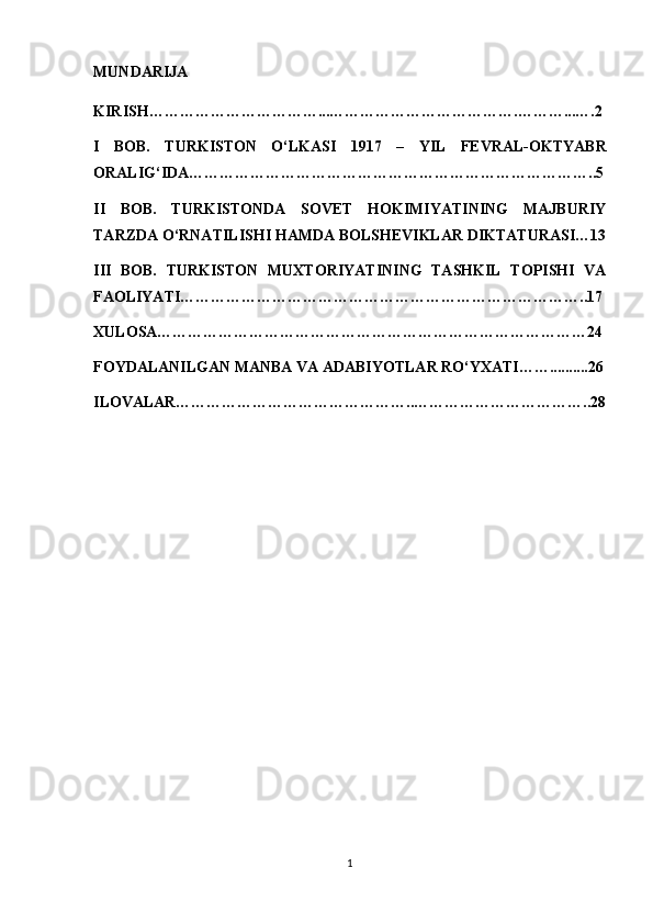 MUNDARIJA
KIRISH……………………………...……………………………….………...….2
I   BOB.   TURKISTON   O‘LKASI   1917   –   YIL   FEVRAL-OKTYABR
ORALIG‘IDA……………………………………………………………………..5
II   BOB.   TURKISTONDA   SOVET   HOKIMIYATINING   MAJBURIY
TARZDA O‘RNATILISHI HAMDA BOLSHEVIKLAR DIKTATURASI…13
III   BOB.   TURKISTON   MUXTORIYATINING   TASHKIL   TOPISHI   VA
FAOLIYATI……………………………………………………………………..17
XULOSA…………………………………………………………………………24
FOYDALANILGAN MANBA VA ADABIYOTLAR RO‘YXATI……..........26
ILOVALAR………………………………………..……………………………..28
1 