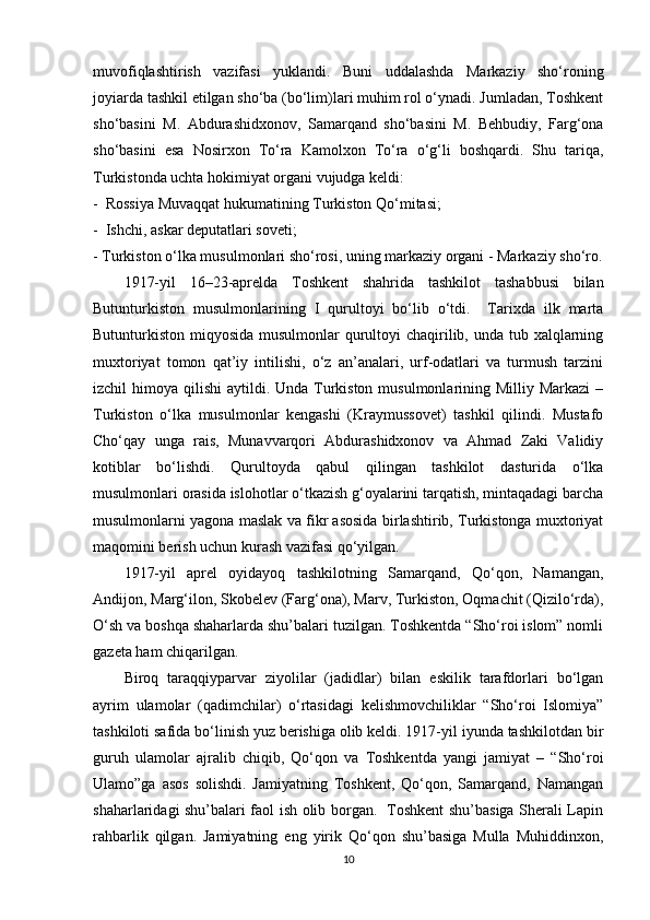 muvofiqlashtirish   vazifasi   yuklandi.   Buni   uddalashda   Markaziy   sho‘roning
joyiarda tashkil etilgan sho‘ba (bo‘lim)lari muhim rol o‘ynadi. Jumladan, Toshkent
sho‘basini   M.   Abdurashidxonov,   Samarqand   sho‘basini   M.   Behbudiy,   Farg‘ona
sho‘basini   esa   Nosirxon   To‘ra   Kamolxon   To‘ra   o‘g‘li   boshqardi.   Shu   tariqa,
Turkistonda uchta hokimiyat organi vujudga keldi:
-     Rossiya Muvaqqat hukumatining Turkiston Qo‘mitasi;
-     Ishchi, askar deputatlari soveti;
-   Turkiston o‘lka musulmonlari sho‘rosi, uning markaziy organi - Markaziy sho‘ro.
1917-yil   16–23-aprelda   Toshkent   shahrida   tashkilot   tashabbusi   bilan
Butunturkiston   musulmonlarining   I   qurultoyi   bo‘lib   o‘tdi.     Tarixda   ilk   marta
Butunturkiston miqyosida musulmonlar  qurultoyi  chaqirilib, unda tub xalqlarning
muxtoriyat   tomon   qat’iy   intilishi,   o‘z   an’analari,   urf-odatlari   va   turmush   tarzini
izchil  himoya qilishi  aytildi. Unda Turkiston  musulmonlarining Milliy Markazi  –
Turkiston   o‘lka   musulmonlar   kengashi   (Kraymussovet)   tashkil   qilindi.   Mustafo
Cho‘qay   unga   rais,   Munavvarqori   Abdurashidxonov   va   Ahmad   Zaki   Validiy
kotiblar   bo‘lishdi.   Qurultoyda   qabul   qilingan   tashkilot   dasturida   o‘lka
musulmonlari orasida islohotlar o‘tkazish g‘oyalarini tarqatish, mintaqadagi barcha
musulmonlarni yagona maslak va fikr asosida birlashtirib, Turkistonga muxtoriyat
maqomini berish uchun kurash vazifasi qo‘yilgan.
1917-yil   aprel   oyidayoq   tashkilotning   Samarqand,   Qo‘qon,   Namangan,
Andijon, Marg‘ilon, Skobelev (Farg‘ona), Marv, Turkiston, Oqmachit (Qizilo‘rda),
O‘sh va boshqa shaharlarda shu’balari tuzilgan. Toshkentda “Sho‘roi islom” nomli
gazeta ham chiqarilgan.
Biroq   taraqqiyparvar   ziyolilar   (jadidlar)   bilan   eskilik   tarafdorlari   bo‘lgan
ayrim   ulamolar   (qadimchilar)   o‘rtasidagi   kelishmovchiliklar   “Sho‘roi   Islomiya”
tashkiloti safida bo‘linish yuz berishiga olib keldi. 1917-yil iyunda tashkilotdan bir
guruh   ulamolar   ajralib   chiqib,   Qo‘qon   va   Toshkentda   yangi   jamiyat   –   “Sho‘roi
Ulamo”ga   asos   solishdi.   Jamiyatning   Toshkent,   Qo‘qon,   Samarqand,   Namangan
shaharlaridagi shu’balari faol ish olib borgan.   Toshkent shu’basiga Sherali Lapin
rahbarlik   qilgan.   Jamiyatning   eng   yirik   Qo‘qon   shu’basiga   Mulla   Muhiddinxon,
10 