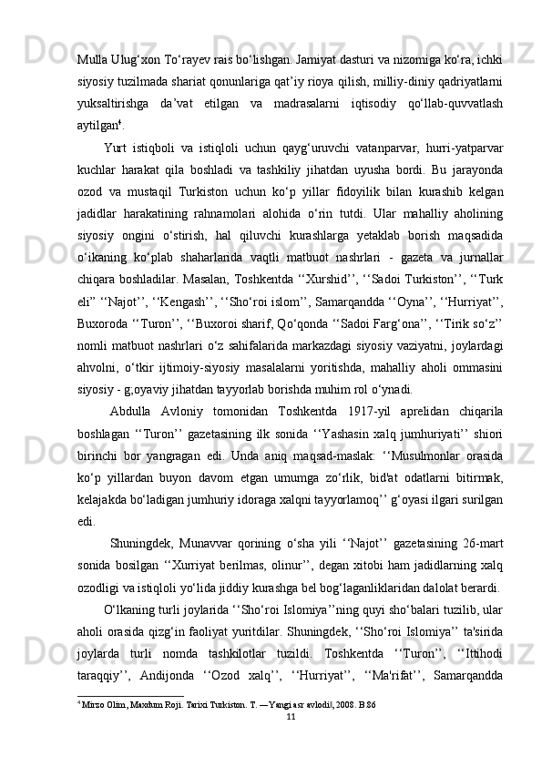 Mulla Ulug‘xon To‘rayev rais bo‘lishgan. Jamiyat dasturi va nizomiga ko‘ra, ichki
siyosiy tuzilmada shariat qonunlariga qat’iy rioya qilish, milliy-diniy qadriyatlarni
yuksaltirishga   da’vat   etilgan   va   madrasalarni   iqtisodiy   qo‘llab-quvvatlash
aytilgan 4
.
Yurt   istiqboli   va   istiqloli   uchun   qayg‘uruvchi   vatanparvar,   hurri-yatparvar
kuchlar   harakat   qila   boshladi   va   tashkiliy   jihatdan   uyusha   bordi.   Bu   jarayonda
ozod   va   mustaqil   Turkiston   uchun   ko‘p   yillar   fidoyilik   bilan   kurashib   kelgan
jadidlar   harakatining   rahnamolari   alohida   o‘rin   tutdi.   Ular   mahalliy   aholining
siyosiy   ongini   o‘stirish,   hal   qiluvchi   kurashlarga   yetaklab   borish   maqsadida
o‘ikaning   ko‘plab   shaharlarida   vaqtli   matbuot   nashrlari   -   gazeta   va   jurnallar
chiqara boshladilar. Masalan, Toshkentda ‘‘Xurshid’’, ‘‘Sadoi Turkiston’’, ‘‘Turk
eli” ‘‘Najot’’, ‘‘Kengash’’, ‘‘Sho‘roi islom’’, Samarqandda ‘‘Oyna’’, ‘‘Hurriyat’’,
Buxoroda ‘‘Turon’’, ‘‘Buxoroi sharif, Qo‘qonda ‘‘Sadoi Farg‘ona’’, ‘‘Tirik so‘z’’
nomli   matbuot   nashrlari   o‘z   sahifalarida   markazdagi   siyosiy   vaziyatni,  joylardagi
ahvolni,   o‘tkir   ijtimoiy-siyosiy   masalalarni   yoritishda,   mahalliy   aholi   ommasini
siyosiy - g;oyaviy jihatdan tayyorlab borishda muhim rol o‘ynadi.
Abdulla   Avloniy   tomonidan   Toshkentda   1917 - yil   aprelidan   chiqarila
boshlagan   ‘‘Turon’’   gazetasining   ilk   sonida   ‘‘Yashasin   xalq   jumhuriyati’’   shiori
birinchi   bor   yangragan   edi.   Unda   aniq   maqsad-maslak:   ‘‘Musulmonlar   orasida
ko‘p   yillardan   buyon   davom   etgan   umumga   zo‘rlik,   bid'at   odatlarni   bitirmak,
kelajakda bo‘ladigan jumhuriy idoraga xalqni tayyorlamoq’’ g‘oyasi ilgari surilgan
edi.
Shuningdek,   Munavvar   qorining   o‘sha   yili   ‘‘Najot’’   gazetasining   26-mart
sonida   bosilgan   ‘‘Xurriyat   berilmas,   olinur’’,   degan   xitobi   ham   jadidlarning   xalq
ozodligi va istiqloli yo‘lida jiddiy kurashga bel bog‘laganliklaridan dalolat berardi.
O‘lkaning turli joylarida ‘‘Sho‘roi Islomiya’’ning quyi sho‘balari tuzilib, ular
aholi orasida qizg‘in faoliyat yuritdilar. Shuningdek, ‘‘Sho‘roi Islomiya’’ ta'sirida
joylarda   turli   nomda   tashkilotlar   tuzildi.   Toshkentda   ‘‘Turon’’,   ‘‘Ittihodi
taraqqiy’’,   Andijonda   ‘‘Ozod   xalq’’,   ‘‘Hurriyat’’,   ‘‘Ma'rifat’’,   Samarqandda
4
  Mirzo Olim, Maxdum Roji. Tarixi Turkiston. T. ―Yangi asr avlodi , 2008. B.86‖
11 