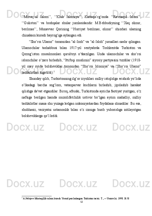 ‘‘Mirvaj-ul   Islom’’,   ‘‘Klub   Islomiya’’,   Kattaqo‘rg‘onda   ‘‘Ravnaqul   Islom’’,
‘‘Guliston’’   va   boshqalar   shular   jumlasidandir.   M.Behbudiyning   ‘‘Xaq   olinur,
berilmas’’,   Munavvar   Qorining   ‘‘Hurriyat   berilmas,   olinur’’   shiorlari   ularning
chinakam kurash bayrog‘iga aylangan edi.
“Sho‘roi Ulamo” tomonidan “al-Izoh” va “al-Isloh” jurnallari nashr qilingan.
Ulamochilar   tashabbusi   bilan   1917-yil   sentyabrda   Toshkentda   Turkiston   va
Qozog‘iston   musulmonlari   qurultoyi   o‘tkazilgan.   Unda   ulamochilar   va   sho‘roi
islomchilar o‘zaro birlashib, “Ittifoqi muslimin” siyosiy partiyasini tuzdilar (1918-
yil   may   oyida   bolsheviklar   tomonidan   “Sho‘roi   Islomiya”   va   “Sho‘roi   Ulamo”
tashkilotlari tugatildi). 5
Shunday qilib, Turkistonning ilg‘or ziyolilari milliy istiqlolga erishish yo‘lida
o‘lkadagi   barcha   sog‘lom,   vatanparvar   kuchlarni   birlashib,   jipslashib   harakat
qilishga da'vat etgandilar. Biroq, afsuski, Turkistonda ayricha faotiyat yuritgan, o‘z
nafsiga   berilgan   hamda   muxolifatchilik   ustivor   bo‘lgan   ayrim   mahalliy,   milliy
tashkilotlar mana shu yuzaga kelgan imkoniyatiardan foydalana olmadilar. Bu esa,
shubhasiz,   vaziyatni   ustamonlik   bilan   o‘z   izmiga   burib   yuborishga   intilayotgan
bolsheviklarga qo‘l keldi.
5
  A.Nabiyev Mustaqillik uchun kurash Yoxud parchalangan Turkiston   tarixi. T., ―Yozuvchi. 1998. B.58
12 