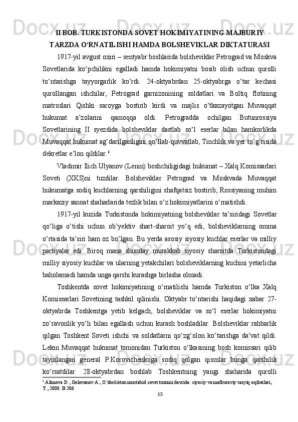 II BOB. TURKISTONDA SOVET HOKIMIYATINING MAJBURIY
TARZDA O‘RNATILISHI HAMDA BOLSHEVIKLAR DIKTATURASI
1917-yil avgust oxiri – sentyabr boshlarida bolsheviklar Petrograd va Moskva
Sovetlarida   ko‘pchilikni   egalladi   hamda   hokimiyatni   bosib   olish   uchun   qurolli
to‘ntarishga   tayyorgarlik   ko‘rdi.   24-oktyabrdan   25-oktyabrga   o‘tar   kechasi
qurollangan   ishchilar,   Petrograd   garnizonining   soldatlari   va   Boltiq   flotining
matroslari   Qishki   saroyga   bostirib   kirdi   va   majlis   o‘tkazayotgan   Muvaqqat
hukumat   a’zolarini   qamoqqa   oldi.   Petrogradda   ochilgan   Butunrossiya
Sovetlarining   II   syezdida   bolsheviklar   dastlab   so‘l   eserlar   bilan   hamkorlikda
Muvaqqat hukumat ag‘darilganligini qo‘llab-quvvatlab, Tinchlik va yer to‘g‘risida
dekretlar e’lon qildilar. 6
Vladimir Ilich Ulyanov (Lenin) boshchiligidagi hukumat – Xalq Komissarlari
Soveti   (XKS)ni   tuzdilar.   Bolsheviklar   Petrograd   va   Moskvada   Muvaqqat
hukumatga sodiq kuchlarning qarshiligini shafqatsiz bostirib, Rossiyaning muhim
markaziy sanoat shaharlarida tezlik bilan o‘z hokimiyatlarini o‘rnatishdi.
1917-yil   kuzida   Turkistonda   hokimiyatning   bolsheviklar   ta’siridagi   Sovetlar
qo‘liga   o‘tishi   uchun   ob’yektiv   shart-sharoit   yo‘q   edi,   bolsheviklarning   omma
o‘rtasida ta’siri ham oz bo‘lgan. Bu yerda asosiy siyosiy kuchlar eserlar va milliy
partiyalar   edi.   Biroq   mana   shunday   murakkab   siyosiy   sharoitda   Turkistondagi
milliy siyosiy kuchlar va ularning yetakchilari bolsheviklarning kuchini yetarlicha
baholamadi hamda unga qarshi kurashga birlasha olmadi.
Toshkentda   sovet   hokimiyatining   o‘rnatilishi   hamda   Turkiston   o‘lka   Xalq
Komissarlari   Sovetining   tashkil   qilinishi.   Oktyabr   to‘ntarishi   haqidagi   xabar   27-
oktyabrda   Toshkentga   yetib   kelgach,   bolsheviklar   va   so‘l   eserlar   hokimiyatni
zo‘ravonlik   yo‘li   bilan   egallash   uchun   kurash   boshladilar.   Bolsheviklar   rahbarlik
qilgan   Toshkent   Soveti   ishchi   va   soldatlarni   qo‘zg‘olon   ko‘tarishga   da’vat   qildi.
Lekin   Muvaqqat   hukumat   tomonidan   Turkiston   o‘lkasining   bosh   komissari   qilib
tayinlangan   general   P.Korovichenkoga   sodiq   qolgan   qismlar   bunga   qarshilik
ko‘rsatdilar.   28-oktyabrdan   boshlab   Toshkentning   yangi   shaharida   qurolli
6
  Alimova D., Golovanov A., O zbekiston mustabid sovet tuzumi davrida: siyosiy va mafkuraviy tazyiq oqibatlari, ʻ
T., 2000. B.206
13 
