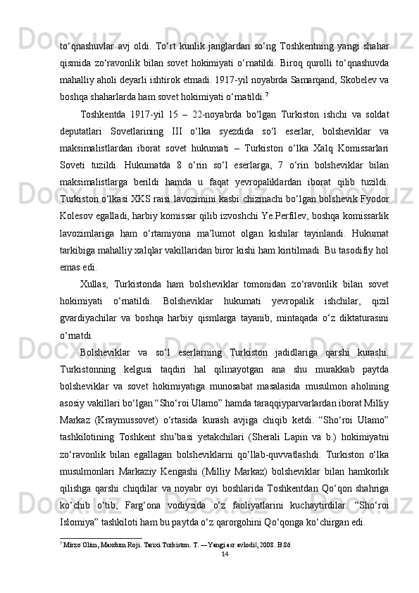 to‘qnashuvlar   avj   oldi.   To‘rt   kunlik   janglardan   so‘ng   Toshkentning   yangi   shahar
qismida   zo‘ravonlik   bilan   sovet   hokimiyati   o‘rnatildi.   Biroq  qurolli   to‘qnashuvda
mahalliy aholi deyarli ishtirok etmadi. 1917-yil noyabrda Samarqand, Skobelev va
boshqa shaharlarda ham sovet hokimiyati o‘rnatildi. 7
Toshkentda   1917-yil   15   –   22-noyabrda   bo‘lgan   Turkiston   ishchi   va   soldat
deputatlari   Sovetlarining   III   o‘lka   syezdida   so‘l   eserlar,   bolsheviklar   va
maksimalistlardan   iborat   sovet   hukumati   –   Turkiston   o‘lka   Xalq   Komissarlari
Soveti   tuzildi.   Hukumatda   8   o‘rin   so‘l   eserlarga,   7   o‘rin   bolsheviklar   bilan
maksimalistlarga   berildi   hamda   u   faqat   yevropaliklardan   iborat   qilib   tuzildi.
Turkiston o‘lkasi XKS raisi lavozimini kasbi chizmachi bo‘lgan bolshevik Fyodor
Kolesov egalladi, harbiy komissar qilib izvoshchi Ye.Perfilev, boshqa komissarlik
lavozimlariga   ham   o‘rtamiyona   ma’lumot   olgan   kishilar   tayinlandi.   Hukumat
tarkibiga mahalliy xalqlar vakillaridan biror kishi ham kiritilmadi. Bu tasodifiy hol
emas edi.
Xullas,   Turkistonda   ham   bolsheviklar   tomonidan   zo‘ravonlik   bilan   sovet
hokimiyati   o‘rnatildi.   Bolsheviklar   hukumati   yevropalik   ishchilar,   qizil
gvardiyachilar   va   boshqa   harbiy   qismlarga   tayanib,   mintaqada   o‘z   diktaturasini
o‘rnatdi.
Bolsheviklar   va   so‘l   eserlarning   Turkiston   jadidlariga   qarshi   kurashi.
Turkistonning   kelgusi   taqdiri   hal   qilinayotgan   ana   shu   murakkab   paytda
bolsheviklar   va   sovet   hokimiyatiga   munosabat   masalasida   musulmon   aholining
asosiy vakillari bo‘lgan “Sho‘roi Ulamo” hamda taraqqiyparvarlardan iborat Milliy
Markaz   (Kraymussovet)   o‘rtasida   kurash   avjiga   chiqib   ketdi.   “Sho‘roi   Ulamo”
tashkilotining   Toshkent   shu’basi   yetakchilari   (Sherali   Lapin   va   b.)   hokimiyatni
zo‘ravonlik   bilan   egallagan   bolsheviklarni   qo‘llab-quvvatlashdi.   Turkiston   o‘lka
musulmonlari   Markaziy   Kengashi   (Milliy   Markaz)   bolsheviklar   bilan   hamkorlik
qilishga   qarshi   chiqdilar   va   noyabr   oyi   boshlarida   Toshkentdan   Qo‘qon   shahriga
ko‘chib   o‘tib,   Farg‘ona   vodiysida   o‘z   faoliyatlarini   kuchaytirdilar.   “Sho‘roi
Islomiya” tashkiloti ham bu paytda o‘z qarorgohini Qo‘qonga ko‘chirgan edi.
7
  Mirzo Olim, Maxdum Roji. Tarixi Turkiston. T. ―Yangi asr avlodi , 2008. B.86‖
14 