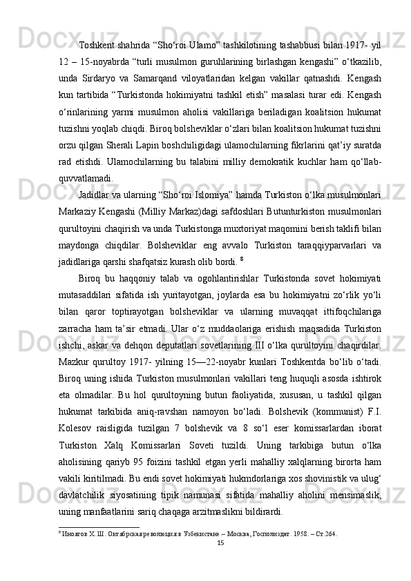 Toshkent shahrida “Sho‘roi Ulamo” tashkilotining tashabbusi bilan 1917- yil
12 –  15-noyabrda  “turli   musulmon  guruhlarining birlashgan  kengashi”  o‘tkazilib,
unda   Sirdaryo   va   Samarqand   viloyatlaridan   kelgan   vakillar   qatnashdi.   Kengash
kun tartibida “Turkistonda hokimiyatni  tashkil  etish”  masalasi  turar  edi.  Kengash
o‘rinlarining   yarmi   musulmon   aholisi   vakillariga   beriladigan   koalitsion   hukumat
tuzishni yoqlab chiqdi. Biroq bolsheviklar o‘zlari bilan koalitsion hukumat tuzishni
orzu qilgan Sherali Lapin boshchiligidagi ulamochilarning fikrlarini qat’iy suratda
rad   etishdi.   Ulamochilarning   bu   talabini   milliy   demokratik   kuchlar   ham   qo‘llab-
quvvatlamadi.
Jadidlar va ularning “Sho‘roi Islomiya” hamda Turkiston o‘lka musulmonlari
Markaziy Kengashi (Milliy Markaz)dagi safdoshlari Butunturkiston musulmonlari
qurultoyini chaqirish va unda Turkistonga muxtoriyat maqomini berish taklifi bilan
maydonga   chiqdilar.   Bolsheviklar   eng   avvalo   Turkiston   taraqqiyparvarlari   va
jadidlariga qarshi shafqatsiz kurash olib bordi.  8
Biroq   bu   haqqoniy   talab   va   ogohlantirishlar   Turkistonda   sovet   hokimiyati
mutasaddilari   sifatida   ish   yuritayotgan,   joylarda   esa   bu   hokimiyatni   zo‘rlik   yo‘li
bilan   qaror   toptirayotgan   bolsheviklar   va   ularning   muvaqqat   ittifoqchilariga
zarracha   ham   ta’sir   etmadi.   Ular   o‘z   muddaolariga   erishish   maqsadida   Turkiston
ishchi,  askar   va dehqon  deputatlari  sovetlarining  III  o‘lka qurultoyini  chaqirdilar.
Mazkur   qurultoy   1917-   yilning   15—22-noyabr   kunlari   Toshkentda   bo‘lib   o‘tadi.
Biroq uning  ishida  Turkiston  musulmonlari   vakillari   teng  huquqli   asosda   ishtirok
eta   olmadilar.   Bu   hol   qurultoyning   butun   faoliyatida,   xususan,   u   tashkil   qilgan
hukumat   tarkibida   aniq-ravshan   namoyon   bo‘ladi.   Bolshevik   (kommunist)   F.I.
Kolesov   raisligida   tuzilgan   7   bolshevik   va   8   so‘l   eser   komissarlardan   iborat
Turkiston   Xalq   Komissarlari   Soveti   tuzildi.   Uning   tarkibiga   butun   o‘lka
aholisining   qariyb   95   foizini   tashkil   etgan   yerli   mahalliy   xalqlarning   birorta   ham
vakili kiritilmadi. Bu endi sovet hokimiyati hukmdorlariga xos shovinistik va ulug‘
davlatchilik   siyosatining   tipik   namunasi   sifatida   mahalliy   aholini   mensimaslik,
uning manfaatlarini sariq chaqaga arzitmaslikni bildirardi.
8
  Иноятов Х. Ш. Октябрская революция в Узбекистане.– Москва, Госполиздат. 1958. – Ст.264.
15 