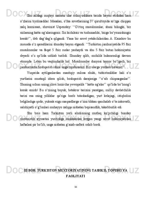 Shu   xildagi   nuqtayi   nazarni   ular   ochiq-oshkora   tarzda   bayon   etishdan   ham
o‘zlarini tiyolmadilar. Masalan, o‘lka sovetlarining IV qurultoyida so‘zga chiqqan
xalq   komissari,   shovinist   Uspenskiy:   ‘‘O‘rtoq   musulmonlar,   shuni   bilingki,   biz
sizlarning katta og‘alaringmiz. Siz kichiksiz va tushunarliki, bizga bo‘ysunishingiz
kerak!’’,   deb   dag‘dag‘a   qilgandi.   Yana   bir   sovet   yetakchilaridan   A.   Kazakov   bu
xususda o‘z qarashlarini shunday bayon etgandi: ‘‘Turkiston jumhuriyatida 95 foiz
musulmonlar   va   faqat   5   foiz   ruslar   yashaydi   va   shu   5   foiz   butun   hokimiyatni
deyarli   o‘z   qo‘lida   ushlab   turibdi.   Shunday   qilib,   ozchilik   hukmronligi   davom
etmoqda.   Lekin   bu   vaqtinchalik   hol.   Musulmonlar   dunyosi   tayyor   bo‘lgach,   biz
jumhuriyatni boshqarish ishini unga topshiramiz. Biz ularga yordam beramiz’’.
Yuqorida   aytilganlardan   mantiqiy   xulosa   shuki,   turkistonliklar   hali   o‘z
yurtlarini   mustaqil   idora   qilish,   boshqarish   darajasiga   ‘‘o‘sib   chiqmaganlar’’.
Shuning uchun uning jilovi hozircha yevropalik ‘‘katta og‘alar’’ qo‘lida bo‘lmog‘i
kerak   emish!   Bu   o‘zining   buyuk,   betakror   tarixini   yaratgan,   milliy   davlatchilik
tarixi   esa   ming   yilliklar   qa’riga   borib   tutashadigan,   yurt   kelajagi,   istiqbolini
belgilashga qodir, yuksak ezgu maqsadlarga o‘zini tikkan qanchalab o‘ta zakovatli,
salohiyatli o‘g‘lonlari muhayyo xalqqa nisbatan bepisandlik, takabburlik edi.
Shu   bois   ham   Turkiston   yerli   aholisining   mutlaq   ko‘pchiligi   bunday
shovinistik   siyosatini   yuritishga   mukkasidan   ketgan   yangi   sovet   hokimiyatidan
hafsalasi pir bo‘lib, unga nisbatan g‘azab-nafrati oshib bordi.
III BOB. TURKISTON MUXTORIYATINING TASHKIL TOPISHI VA
FAOLIYATI
16 
