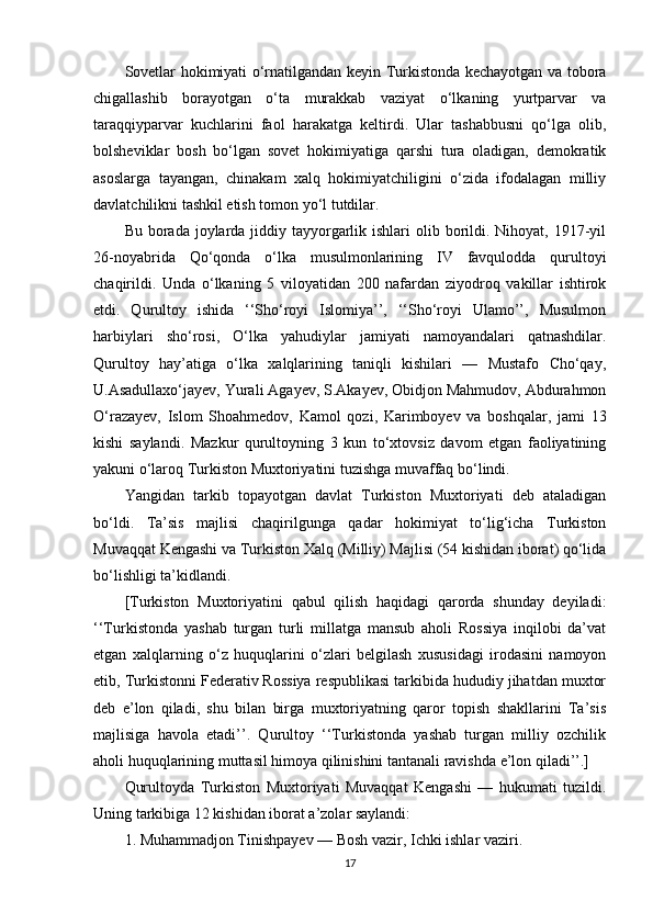 Sovetlar hokimiyati o‘rnatilgandan keyin Turkistonda kechayotgan va tobora
chigallashib   borayotgan   o‘ta   murakkab   vaziyat   o‘lkaning   yurtparvar   va
taraqqiyparvar   kuchlarini   faol   harakatga   keltirdi.   Ular   tashabbusni   qo‘lga   olib,
bolsheviklar   bosh   bo‘lgan   sovet   hokimiyatiga   qarshi   tura   oladigan,   demokratik
asoslarga   tayangan,   chinakam   xalq   hokimiyatchiligini   o‘zida   ifodalagan   milliy
davlatchilikni tashkil etish tomon yo‘l tutdilar. 
Bu borada joylarda jiddiy tayyorgarlik ishlari  olib borildi. Nihoyat, 1917-yil
26-noyabrida   Qo‘qonda   o‘lka   musulmonlarining   IV   favqulodda   qurultoyi
chaqirildi.   Unda   o‘lkaning   5   viloyatidan   200   nafardan   ziyodroq   vakillar   ishtirok
etdi.   Qurultoy   ishida   ‘‘Sho‘royi   Islomiya’’,   ‘‘Sho‘royi   Ulamo’’,   Musulmon
harbiylari   sho‘rosi,   O‘lka   yahudiylar   jamiyati   namoyandalari   qatnashdilar.
Qurultoy   hay’atiga   o‘lka   xalqlarining   taniqli   kishilari   —   Mustafo   Cho‘qay,
U.Asadullaxo‘jayev, Yurali Agayev, S.Akayev, Obidjon Mahmudov, Abdurahmon
O‘razayev,   Islom   Shoahmedov,   Kamol   qozi,   Karimboyev   va   boshqalar,   jami   13
kishi   saylandi.   Mazkur   qurultoyning   3   kun   to‘xtovsiz   davom   etgan   faoliyatining
yakuni o‘laroq Turkiston Muxtoriyatini tuzishga muvaffaq bo‘lindi. 
Yangidan   tarkib   topayotgan   davlat   Turkiston   Muxtoriyati   deb   ataladigan
bo‘ldi.   Ta’sis   majlisi   chaqirilgunga   qadar   hokimiyat   to‘lig‘icha   Turkiston
Muvaqqat Kengashi va Turkiston Xalq (Milliy) Majlisi (54 kishidan iborat) qo‘lida
bo‘lishligi ta’kidlandi. 
[Turkiston   Muxtoriyatini   qabul   qilish   haqidagi   qarorda   shunday   deyiladi:
‘‘Turkistonda   yashab   turgan   turli   millatga   mansub   aholi   Rossiya   inqilobi   da’vat
etgan   xalqlarning   o‘z   huquqlarini   o‘zlari   belgilash   xususidagi   irodasini   namoyon
etib, Turkistonni Federativ Rossiya respublikasi tarkibida hududiy jihatdan muxtor
deb   e’lon   qiladi,   shu   bilan   birga   muxtoriyatning   qaror   topish   shakllarini   Ta’sis
majlisiga   havola   etadi’’.   Qurultoy   ‘‘Turkistonda   yashab   turgan   milliy   ozchilik
aholi huquqlarining muttasil himoya qilinishini tantanali ravishda e’lon qiladi’’.]
Qurultoyda   Turkiston   Muxtoriyati   Muvaqqat   Kengashi   —   hukumati   tuzildi.
Uning tarkibiga 12 kishidan iborat a’zolar saylandi: 
1. Muhammadjon Tinishpayev — Bosh vazir, Ichki ishlar vaziri. 
17 