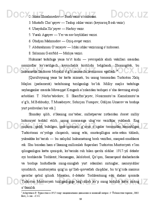 2. Islom Shoahmedov — Bosh vazir o‘rinbosari. 
3. Mustafo Cho‘qayev — Tashqi ishlar vaziri (keyinroq Bosh vazir). 
4. Ubaydulla Xo‘jayev — Harbiy vazir. 
5. Yurali Agayev — Yer va suv boyliklari vaziri. 
6. Obidjon Mahmudov — Oziq-ovqat vaziri. 
7. Abdurahmon O‘razayev — Ichki ishlar vazirining o‘rinbosari. 
8. Solomon Gersfeld — Moliya vaziri.
Hukumat   tarkibiga   yana   to‘rt   kishi   —   yevropalik   aholi   vakillari   orasidan
nomzodlar   ko‘rsatilgach,   keyinchalik   kiritilishi   belgilandi.   Shuningdek,   bu
hukumatda Saidnosir Mirjalol o‘g‘li xazinachi lavozimini egalladi.  9
[Qurultoyning   yana   bir   katta   xizmati,   bu   uning   tomonidan   Turkiston   Xalq
Majlisi   (parlamenti)   tarkibining   tuzilganligi   bo‘ldi.   Milliy   majlis   tarkibiga
saylanganlar orasida Muvaqqat Kengash a’zolaridan tashqari o‘sha davrning atoqli
arboblari   T.   Norbo‘tabekov,   S.   Sharifxo‘jayev,   Nosirxonto‘ra   Kamolxonto‘ra
o‘g‘li, M.Behbudiy, T.Musaboyev, Sobirjon Yusupov, Odiljon Umarov va boshqa
yurt peshvolari bor edi.]
Shunday   qilib,   o‘lkaning   mo‘tabar,   millatparvar   zotlaridan   iborat   milliy
hokimiyat   tashkil   etilib,   uning   zimmasiga   ulug‘vor   vazifalar   yuklandi.   Eng
muhimi,   qaddi   bukilgan,   qadr-qimmati,   g‘ururi   o‘zgalar   tomonidan   kamsitilgan
Turkistonni   ro‘yobga   chiqarish,   uning   erki,   mustaqilligini   asta-sekin   tiklash,
yuksakka   ko‘tarish   —   bu   xalqchil   hukumatning   bosh   vazifasi,   maqsad-muddaosi
edi. Shu boisdan ham o‘lkaning millionlab fuqarolari Turkiston Muxtoriyati e’lon
qilinganligini   katta   qoniqish,   ko‘tarinki   ruh   bilan   qarshi   oldilar.   1917-yil   dekabr
oyi   boshlarida   Toshkent,   Namangan,   Jalolobod,   Qo‘qon,   Samarqand   shaharlarida
va   boshqa   hududlarda   ming-minglab   yurt   odamlari   mitinglar,   namoyishlar
uyushtirib,   muxtoriyatni   qizg‘in   qo‘llab-quvvatlab   chiqdilar,   bu   to‘g‘rida   maxsus
qarorlar   qabul   qilindi.   Masalan,   6-dekabr   Toshkentning   eski   shahar   qismida
Turkiston   Muxtoriyati   tuzilganligiga   bag‘ishlab   ko‘p   ming   kishilik   katta   miting
o‘tkazildi. 
9
  Абдуллаев Р.   Туркестан в 1917 году: национальное движение и военный вопрос //   Ўзбекистон тарихи, 2002
йил, 1-сон. –С.41.
18 